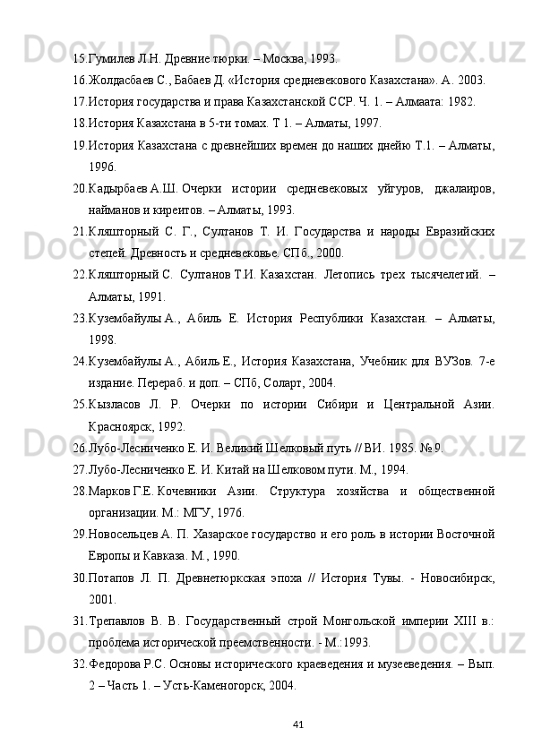 15. Гумилев   Л.Н.   Древние тюрки. – Москва, 1993.
16. Жолдасбаев   С., Бабаев   Д. «История средневекового Казахстана». A. 2003.
17. История государства и права Казахстанской ССР. Ч.   1. – Алмаата: 1982.
18. История Казахстана в 5-ти томах. Т 1. – Алматы, 1997.
19. История Казахстана с древнейших времен до наших днейю Т.1. – Алматы,
1996.
20. Кадырбаев   А.Ш.   Очерки   истории   средневековых   уйгуров,   джалаиров,
найманов и киреитов. – Алматы, 1993.
21. Кляшторный   С.   Г.,   Султанов   Т.   И.   Государства   и   народы   Евразийских
степей. Древность и средневековье. СПб., 2000.
22. Кляшторный   С.   Султанов   Т.И.   Казахстан.   Летопись   трех   тысячелетий.   –
Алматы, 1991.
23. Кузембайулы   А.,   Абиль   Е.   История   Республики   Казахстан.   –   Алматы,
1998.
24. Кузембайулы   А.,   Абиль   Е.,   История   Казахстана,   Учебник   для   ВУЗов.   7-е
издание. Перераб. и доп.   – СПб, Соларт, 2004.
25. Кызласов   Л.   Р.   Очерки   по   истории   Сибири   и   Центральной   Азии.
Красноярск, 1992.
26. Лубо-Лесниченко Е. И. Великий Шелковый путь // ВИ. 1985. № 9.
27. Лубо-Лесниченко Е. И. Китай на Шелковом пути. М., 1994.
28. Марков   Г.Е.   Кочевники   Азии.   Структура   хозяйства   и   общественной
организации. М.: МГУ, 1976.
29. Новосельцев А. П. Хазарское государство и его роль в истории Восточной
Европы и Кавказа. М ., 1990.
30. Потапов   Л.   П.   Древнетюркская   эпоха   //   История   Тувы.   -   Новосибирск,
2001.
31. Трепавлов   В.   В.   Государственный   строй   Монгольской   империи   XIII   в.:
проблема исторической преемственности. - М.:1993.
32. Федорова   Р.С.   Основы исторического краеведения и музееведения. – Вып.
2 – Часть 1. – Усть-Каменогорск, 2004.
41 