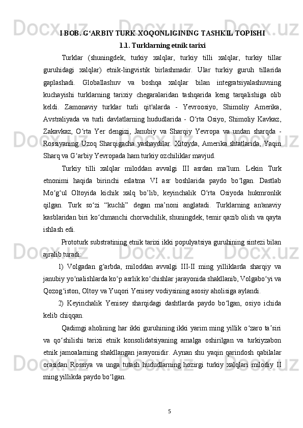 I BOB.  G ARBIY TURK XOQONLIGINING TASHKIL TOPISHIʻ  
1.1.  Turklarning etnik tarixi
Turklar   (shuningdek,   turkiy   xalqlar,   turkiy   tilli   xalqlar,   turkiy   tillar
guruhidagi   xalqlar )   etnik-lingvistik   birlashmadir.   Ular   turkiy   guruh   tillarida
gaplashadi.   Globallashuv   va   boshqa   xalqlar   bilan   integratsiyalashuvning
kuchayishi   turklarning   tarixiy   chegaralaridan   tashqarida   keng   tarqalishiga   olib
keldi.   Zamonaviy   turklar   turli   qit'alarda   -   Yevroosiyo,   Shimoliy   Amerika,
Avstraliyada   va   turli   davlatlarning   hududlarida   -   O rta   Osiyo,   Shimoliy   Kavkaz,	
ʻ
Zakavkaz,   O rta   Yer   dengizi,   Janubiy   va   Sharqiy   Yevropa   va   undan   sharqda   -	
ʻ
Rossiyaning   Uzoq   Sharqigacha   yashaydilar.   Xitoyda,   Amerika   shtatlarida,   Yaqin
Sharq va G arbiy Yevropada ham turkiy ozchiliklar mavjud.	
ʻ
Turkiy   tilli   xalqlar   miloddan   avvalgi   III   asrdan   ma’lum.   Lekin   Turk
etnonimi   haqida   birinchi   eslatma   VI   asr   boshlarida   paydo   bo lgan.   Dastlab	
ʻ
Mo g ul   Oltoyida   kichik   xalq   bo’lib,   keyinchalik   O rta   Osiyoda   hukmronlik	
ʻ ʻ ʻ
qilgan.   Turk   so zi   “kuchli”   degan   ma’noni   anglatadi.   Turklarning   an'anaviy	
ʻ
kasblaridan biri ko chmanchi chorvachilik, shuningdek, temir qazib olish va qayta	
ʻ
ishlash edi.
Prototurk substratining etnik tarixi ikki populyatsiya guruhining sintezi bilan
ajralib turadi:
1)   Volgadan   g arbda,   miloddan   avvalgi   III-II   ming   yilliklarda   sharqiy   va
ʻ
janubiy yo nalishlarda ko p asrlik ko chishlar jarayonida shakllanib, Volgabo yi va	
ʻ ʻ ʻ ʻ
Qozog iston, Oltoy va Yuqori Yenisey vodiysining asosiy aholisiga aylandi.	
ʻ
2)   Keyinchalik   Yenisey   sharqidagi   dashtlarda   paydo   bo lgan,   osiyo   ichida	
ʻ
kelib chiqqan.
Qadimgi aholining har  ikki  guruhining ikki yarim  ming yillik o zaro ta siri	
ʻ ʼ
va   qo shilishi   tarixi   etnik   konsolidatsiyaning   amalga   oshirilgan   va   turkiyzabon	
ʻ
etnik   jamoalarning   shakllangan   jarayonidir.   Aynan   shu   yaqin   qarindosh   qabilalar
orasidan   Rossiya   va   unga   tutash   hududlarning   hozirgi   turkiy   xalqlari   milodiy   II
ming yillikda paydo bo lgan. 	
ʻ
5 