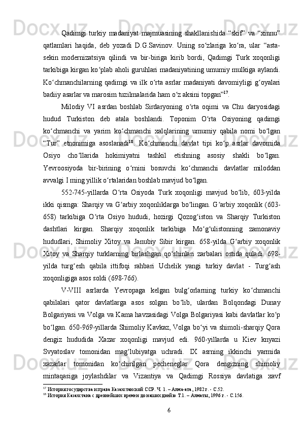 Qadimgi   turkiy   madaniyat   majmuasining   shakllanishida   “skif”   va   “xinnu”
qatlamlari   haqida,   deb   yozadi   D.G.Savinov.   Uning   so zlariga   ko ra,   ular   “asta-ʻ ʻ
sekin   modernizatsiya   qilindi   va   bir-biriga   kirib   bordi,   Qadimgi   Turk   xoqonligi
tarkibiga kirgan ko plab aholi guruhlari madaniyatining umumiy mulkiga aylandi.	
ʻ
Ko chmanchilarning  qadimgi  va  ilk  o rta   asrlar  madaniyati   davomiyligi  g oyalari	
ʻ ʻ ʻ
badiiy asarlar va marosim tuzilmalarida ham o z aksini topgan”	
ʻ 17
.
Milodiy   VI   asrdan   boshlab   Sirdaryoning   o rta   oqimi   va   Chu   daryosidagi	
ʻ
hudud   Turkiston   deb   atala   boshlandi.   Toponim   O rta   Osiyoning   qadimgi	
ʻ
ko chmanchi   va   yarim   ko chmanchi   xalqlarining   umumiy   qabila   nomi   bo lgan	
ʻ ʻ ʻ
“Tur”   etnonimiga   asoslanadi 18
.   Ko chmanchi   davlat   tipi   ko p   asrlar   davomida	
ʻ ʻ
Osiyo   cho llarida   hokimiyatni   tashkil   etishning   asosiy   shakli   bo lgan.	
ʻ ʻ
Yevroosiyoda   bir-birining   o rnini   bosuvchi   ko chmanchi   davlatlar   miloddan	
ʻ ʻ
avvalgi I ming yillik o rtalaridan boshlab mavjud bo lgan.	
ʻ ʻ
552-745-yillarda   O rta   Osiyoda   Turk   xoqonligi   mavjud   bo lib,   603-yilda	
ʻ ʻ
ikki qismga:  Sharqiy va G arbiy xoqonliklarga bo lingan. G arbiy xoqonlik (603-
ʻ ʻ ʻ
658)   tarkibiga   O rta   Osiyo   hududi,   hozirgi   Qozog iston   va   Sharqiy   Turkiston	
ʻ ʻ
dashtlari   kirgan.   Sharqiy   xoqonlik   tarkibiga   Mo g ulistonning   zamonaviy	
ʻ ʻ
hududlari,   Shimoliy   Xitoy   va   Janubiy   Sibir   kirgan.   658-yilda   G arbiy   xoqonlik	
ʻ
Xitoy   va   Sharqiy   turklarning   birlashgan   qo shinlari   zarbalari   ostida   quladi.   698-	
ʻ
yilda   turg esh   qabila   ittifoqi   rahbari   Uchelik   yangi   turkiy   davlat   -   Turg ash	
ʻ ʻ
xoqonligiga asos soldi (698-766).
V-VIII   asrlarda   Yevropaga   kelgan   bulg orlarning   turkiy   ko chmanchi	
ʻ ʻ
qabilalari   qator   davlatlarga   asos   solgan   bo lib,   ulardan   Bolqondagi   Dunay	
ʻ
Bolgariyasi va Volga va Kama havzasidagi Volga Bolgariyasi kabi davlatlar ko p	
ʻ
bo lgan. 650-969-yillarda Shimoliy Kavkaz, Volga bo yi va shimoli-sharqiy Qora	
ʻ ʻ
dengiz   hududida   Xazar   xoqonligi   mavjud   edi.   960-yillarda   u   Kiev   knyazi
Svyatoslav   tomonidan   mag lubiyatga   uchradi.   IX   asrning   ikkinchi   yarmida	
ʻ
xazarlar   tomonidan   ko chirilgan   pecheneglar   Qora   dengizning   shimoliy	
ʻ
mintaqasiga   joylashdilar   va   Vizantiya   va   Qadimgi   Rossiya   davlatiga   xavf
17
  История государства и права Казахстанской ССР. Ч.   1. – Алма-ата, 1982   г. -  C .52.
18
  История Казахстана с древнейших времен до наших днейю Т.1. – Алматы, 1996   г. -  C .156.
6 