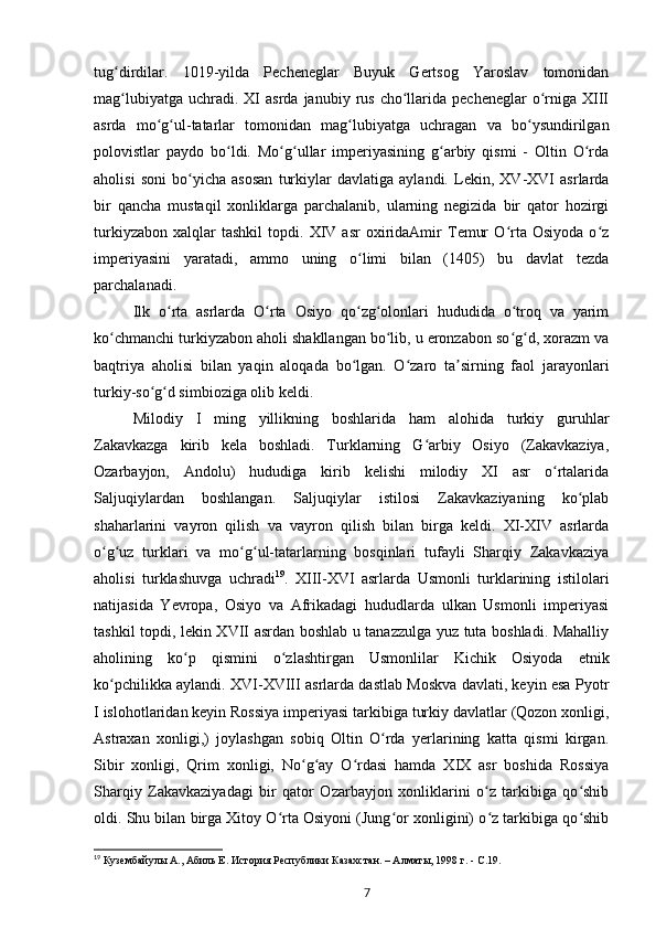 tug dirdilar.   1019-yilda   Pecheneglar   Buyuk   Gertsog   Yaroslav   tomonidanʻ
mag lubiyatga   uchradi.  XI  asrda  janubiy  rus   cho llarida  pecheneglar  o rniga   XIII
ʻ ʻ ʻ
asrda   mo g ul-tatarlar   tomonidan   mag lubiyatga   uchragan   va   bo ysundirilgan	
ʻ ʻ ʻ ʻ
polovistlar   paydo   bo ldi.   Mo g ullar   imperiyasining   g arbiy   qismi   -   Oltin   O rda	
ʻ ʻ ʻ ʻ ʻ
aholisi   soni   bo yicha   asosan   turkiylar   davlatiga   aylandi.   Lekin,   XV-XVI   asrlarda	
ʻ
bir   qancha   mustaqil   xonliklarga   parchalanib,   ularning   negizida   bir   qator   hozirgi
turkiyzabon   xalqlar   tashkil   topdi.   XIV   asr   oxiridaAmir   Temur   O rta   Osiyoda   o z	
ʻ ʻ
imperiyasini   yaratadi,   ammo   uning   o limi   bilan   (1405)   bu   davlat   tezda	
ʻ
parchalanadi.
Ilk   o rta   asrlarda   O rta   Osiyo   qo zg olonlari   hududida   o troq   va   yarim	
ʻ ʻ ʻ ʻ ʻ
ko chmanchi turkiyzabon aholi shakllangan bo lib, u eronzabon so g d, xorazm va	
ʻ ʻ ʻ ʻ
baqtriya   aholisi   bilan   yaqin   aloqada   bo lgan.   O zaro   ta sirning   faol   jarayonlari	
ʻ ʻ ʼ
turkiy-so g d simbioziga olib keldi.	
ʻ ʻ
Milodiy   I   ming   yillikning   boshlarida   ham   alohida   turkiy   guruhlar
Zakavkazga   kirib   kela   boshladi.   Turklarning   G arbiy   Osiyo   (Zakavkaziya,	
ʻ
Ozarbayjon,   Andolu)   hududiga   kirib   kelishi   milodiy   XI   asr   o rtalarida	
ʻ
Saljuqiylardan   boshlangan.   Saljuqiylar   istilosi   Zakavkaziyaning   ko plab	
ʻ
shaharlarini   vayron   qilish   va   vayron   qilish   bilan   birga   keldi.   XI-XIV   asrlarda
o g uz   turklari   va   mo g ul-tatarlarning   bosqinlari   tufayli   Sharqiy   Zakavkaziya	
ʻ ʻ ʻ ʻ
aholisi   turklashuvga   uchradi 19
.   XIII-XVI   asrlarda   Usmonli   turklarining   istilolari
natijasida   Yevropa,   Osiyo   va   Afrikadagi   hududlarda   ulkan   Usmonli   imperiyasi
tashkil topdi, lekin XVII asrdan boshlab u tanazzulga yuz tuta boshladi. Mahalliy
aholining   ko p   qismini   o zlashtirgan   Usmonlilar   Kichik   Osiyoda   etnik	
ʻ ʻ
ko pchilikka aylandi. XVI-XVIII asrlarda dastlab Moskva davlati, keyin esa Pyotr	
ʻ
I islohotlaridan keyin Rossiya imperiyasi tarkibiga turkiy davlatlar (Qozon xonligi,
Astraxan   xonligi,)   joylashgan   sobiq   Oltin   O rda   yеrlarining   katta   qismi   kirgan.	
ʻ
Sibir   xonligi,   Qrim   xonligi,   No g ay   O rdasi   hamda   XIX   asr   boshida   Rossiya	
ʻ ʻ ʻ
Sharqiy   Zakavkaziyadagi   bir   qator   Ozarbayjon   xonliklarini   o z   tarkibiga   qo shib	
ʻ ʻ
oldi. Shu bilan birga Xitoy O rta Osiyoni (Jung or xonligini) o z tarkibiga qo shib	
ʻ ʻ ʻ ʻ
19
  Кузембайулы   А., Абиль Е. История Республики Казахстан. – Алматы, 1998   г. -  C .19.  
7 