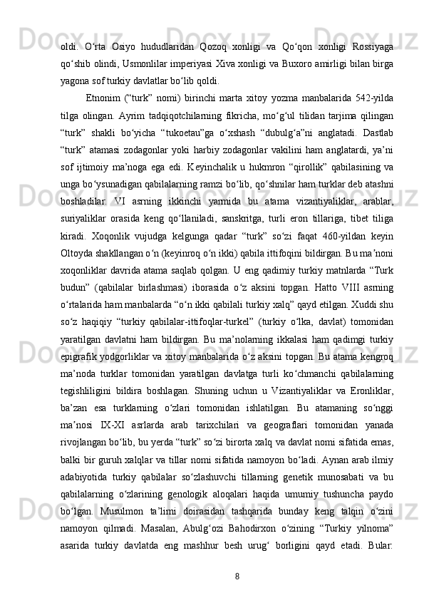 oldi.   O rta   Osiyo   hududlaridan   Qozoq   xonligi   va   Qo qon   xonligi   Rossiyagaʻ ʻ
qo shib olindi, Usmonlilar imperiyasi Xiva xonligi va Buxoro amirligi bilan birga	
ʻ
yagona sof turkiy davlatlar bo lib qoldi.	
ʻ
Etnonim   (“turk”   nomi)   birinchi   marta   xitoy   yozma   manbalarida   542-yilda
tilga   olingan.   Ayrim   tadqiqotchilarning   fikricha,   mo g ul   tilidan   tarjima   qilingan	
ʻ ʻ
“turk”   shakli   bo yicha   “tukoetau”ga   o xshash   “dubulg a”ni   anglatadi.   Dastlab	
ʻ ʻ ʻ
“turk”   atamasi   zodagonlar   yoki   harbiy   zodagonlar   vakilini   ham   anglatardi,   ya’ni
sof   ijtimoiy   ma’noga   ega   edi.   Keyinchalik   u   hukmron   “qirollik”   qabilasining   va
unga bo ysunadigan qabilalarning ramzi bo lib, qo shnilar ham turklar deb atashni	
ʻ ʻ ʻ
boshladilar.   VI   asrning   ikkinchi   yarmida   bu   atama   vizantiyaliklar,   arablar,
suriyaliklar   orasida   keng   qo llaniladi,   sanskritga,   turli   eron   tillariga,   tibet   tiliga	
ʻ
kiradi.   Xoqonlik   vujudga   kelgunga   qadar   “turk”   so zi   faqat   460-yildan   keyin	
ʻ
Oltoyda shakllangan o n (keyinroq o n ikki) qabila ittifoqini bildirgan. Bu ma noni	
ʻ ʻ ʼ
xoqonliklar   davrida   atama   saqlab   qolgan.   U   eng   qadimiy   turkiy   matnlarda   “Turk
budun”   (qabilalar   birlashmasi)   iborasida   o z   aksini   topgan.   Hatto   VIII   asrning	
ʻ
o rtalarida ham manbalarda “o n ikki qabilali turkiy xalq” qayd etilgan. Xuddi shu	
ʻ ʻ
so z   haqiqiy   “turkiy   qabilalar-ittifoqlar-turkel”   (turkiy   o lka,   davlat)   tomonidan
ʻ ʻ
yaratilgan   davlatni   ham   bildirgan.   Bu   ma’nolarning   ikkalasi   ham   qadimgi   turkiy
epigrafik yodgorliklar  va xitoy manbalarida o z aksini  topgan. Bu atama kengroq	
ʻ
ma’noda   turklar   tomonidan   yaratilgan   davlatga   turli   ko chmanchi   qabilalarning	
ʻ
tegishliligini   bildira   boshlagan.   Shuning   uchun   u   Vizantiyaliklar   va   Eronliklar,
ba’zan   esa   turklarning   o zlari   tomonidan   ishlatilgan.   Bu   atamaning   so nggi	
ʻ ʻ
ma nosi   IX-XI   asrlarda   arab   tarixchilari   va   geograflari   tomonidan   yanada	
ʼ
rivojlangan bo lib, bu yеrda “turk” so zi birorta xalq va davlat nomi sifatida emas,	
ʻ ʻ
balki bir guruh xalqlar va tillar nomi sifatida namoyon bo ladi. Aynan arab ilmiy	
ʻ
adabiyotida   turkiy   qabilalar   so zlashuvchi   tillarning   genetik   munosabati   va   bu	
ʻ
qabilalarning   o zlarining   genologik   aloqalari   haqida   umumiy   tushuncha   paydo	
ʻ
bo lgan.   Musulmon   ta’limi   doirasidan   tashqarida   bunday   keng   talqin   o zini	
ʻ ʻ
namoyon   qilmadi.   Masalan,   Abulg ozi   Bahodirxon   o zining   “Turkiy   yilnoma”	
ʻ ʻ
asarida   turkiy   davlatda   eng   mashhur   besh   urug   borligini   qayd   etadi.   Bular:	
ʻ
8 