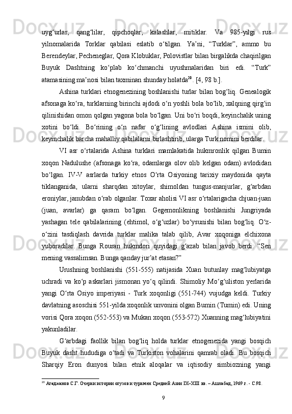 uyg urlar,   qang lilar,   qipchoqlar,   kalashlar,   mitiklar.   Va   985-yilgi   rusʻ ʻ
yilnomalarida   Torklar   qabilasi   eslatib   o tilgan.   Ya’ni,   “Turklar”,   ammo   bu	
ʻ
Berendeylar, Pecheneglar, Qora Klobuklar, Polovistlar bilan birgalikda chaqirilgan
Buyuk   Dashtning   ko plab   ko chmanchi   uyushmalaridan   biri   edi.   “Turk”	
ʻ ʻ
atamasining ma’nosi bilan taxminan shunday holatda 20
. [4, 98 b.].
Ashina   turklari   etnogenezining  boshlanishi   turlar   bilan   bog liq.   Genealogik	
ʻ
afsonaga ko ra, turklarning birinchi ajdodi o n yoshli bola bo lib, xalqning qirg in	
ʻ ʻ ʻ ʻ
qilinishidan omon qolgan yagona bola bo lgan. Uni bo ri boqdi, keyinchalik uning	
ʻ ʻ
xotini   bo ldi.   Bo rining   o n   nafar   o g lining   avlodlari   Ashina   ismini   olib,	
ʻ ʻ ʻ ʻ ʻ
keyinchalik barcha mahalliy qabilalarni birlashtirib, ularga Turk nomini berdilar.
VI   asr   o rtalarida   Ashina   turklari   mamlakatida   hukmronlik   qilgan   Bumin	
ʻ
xoqon   Nadulushe   (afsonaga   ko ra,   odamlarga   olov   olib   kelgan   odam)   avlodidan	
ʻ
bo lgan.   IV-V   asrlarda   turkiy   etnos   O rta   Osiyoning   tarixiy   maydonida   qayta	
ʻ ʻ
tiklanganida,   ularni   sharqdan   xitoylar,   shimoldan   tungus-manjurlar,   g arbdan	
ʻ
eroniylar, janubdan o rab olganlar. Toxar aholisi VI asr o rtalarigacha chjuan-juan	
ʻ ʻ
(juan,   avarlar)   ga   qaram   bo lgan.   Gegemonlikning   boshlanishi   Jungriyada	
ʻ
yashagan   tele   qabilalarining   (ehtimol,   o g uzlar)   bo ysunishi   bilan   bog liq.   O z-	
ʻ ʻ ʻ ʻ ʻ
o zini   tasdiqlash   davrida   turklar   malika   talab   qilib,   Avar   xoqoniga   elchixona	
ʻ
yuboradilar.   Bunga   Rouran   hukmdori   quyidagi   g azab   bilan   javob   berdi:   “Sen	
ʻ
mening vassalimsan. Bunga qanday jur’at etasan?”
Urushning   boshlanishi   (551-555)   natijasida   Xuan   butunlay   mag lubiyatga	
ʻ
uchradi   va   ko p   askarlari   jismonan   yo q   qilindi.   Shimoliy   Mo g uliston   yеrlarida	
ʻ ʻ ʻ ʻ
yangi   O rta   Osiyo   imperiyasi   -   Turk   xoqonligi   (551-744)   vujudga   keldi.   Turkiy	
ʻ
davlatning asoschisi 551-yilda xoqonlik unvonini olgan Bumin (Tumin) edi. Uning
vorisi Qora xoqon (552-553) va Mukan xoqon (553-572) Xuanning mag lubiyatini	
ʻ
yakunladilar.
G arbdagi   faollik   bilan   bog liq   holda   turklar   etnogenezida   yangi   bosqich	
ʻ ʻ
Buyuk   dasht   hududiga   o tadi   va   Turkiston   vohalarini   qamrab   oladi.   Bu   bosqich	
ʻ
Sharqiy   Eron   dunyosi   bilan   etnik   aloqalar   va   iqtisodiy   simbiozning   yangi
20
  Агаджанов   С.Г.   Очерки истории огузов и туркмен Средней Азии IX–XIII   вв. – Ашхабад, 1969   г. -  C .98.
9 