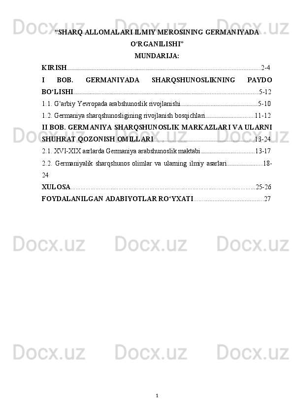 “SHARQ ALLOMALARI ILMIY MEROSINING GERMANIYADA
O‘RGANILISHI ”
MUNDARIJA:
KIRISH ……………………...…………….…………….………..…….………...…………...……….................................................. .. 2-4
I   BOB.   GERMANIYADA   SHARQSHUNOSLIKNING   PAYDO
BO‘LISHI ……………………...…………….…………….………..…….………...…………...………............................................. 5-12
1.1. G‘arbiy Yevropada arabshunoslik rivojlanishi ……………………...…………….…………….……… 5-10
1.2. Germaniya sharqshunosligining rivojlanish bosqichlari ……………………...…............ 11-12
II BOB. GERMANIYA SHARQSHUNOSLIK MARKAZLARI VA ULARNI
SHUHRAT QOZONISH OMILLARI ……………………...…………….…………….………..…….….....… 13-24
2. 1.  XVI-XIX asrlarda Germaniya arabshunoslik maktabi ……………………...…................ 13-17
2.2.   Germaniyalik   sharqshunos   olimlar   va   ularning   ilmiy   asarlari ……………………....... 18-
24
XULOSA ……………………...…………….…………….………..…….………...…………...……….... 25-26
FOYDALANILGAN ADABIYOTLAR RO YXATIʻ ……............................................…. 27
1 