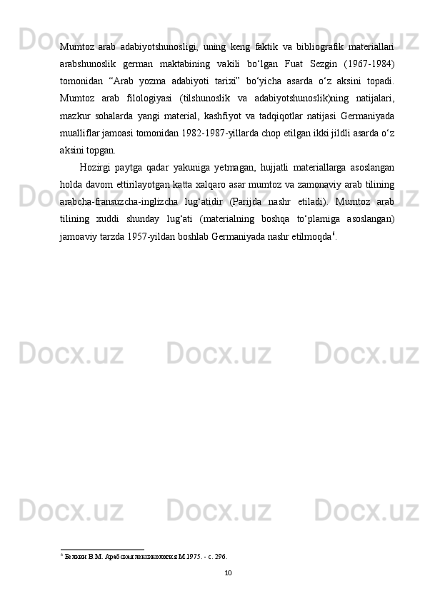 Mumtoz   arab   adabiyotshunosligi,   uning   keng   faktik   va   bibliografik   materiallari
arabshunoslik   german   maktabining   vakili   bo‘lgan   Fuat   Sezgin   (1967-1984)
tomonidan   “Arab   yozma   adabiyoti   tarixi”   bo‘yicha   asarda   o‘z   aksini   topadi.
Mumtoz   arab   filologiyasi   (tilshunoslik   va   adabiyotshunoslik)ning   natijalari,
mazkur   sohalarda   yangi   material,   kashfiyot   va   tadqiqotlar   natijasi   Germaniyada
mualliflar jamoasi tomonidan 1982-1987-yillarda chop etilgan ikki jildli asarda o‘z
aksini topgan. 
Hozirgi   paytga   qadar   yakuniga   yetmagan,   hujjatli   materiallarga   asoslangan
holda davom ettirilayotgan katta xalqaro asar mumtoz va zamonaviy arab tilining
arabcha-fransuzcha-inglizcha   lug‘atidir   (Parijda   nashr   etiladi).   Mumtoz   arab
tilining   xuddi   shunday   lug‘ati   (materialning   boshqa   to‘plamiga   asoslangan)
jamoaviy tarzda 1957-yildan boshlab Germaniyada nashr etilmoqda 6
.
 
6
 Белкин В.М. Арабская лексикология М.1975. - с. 296.
10 