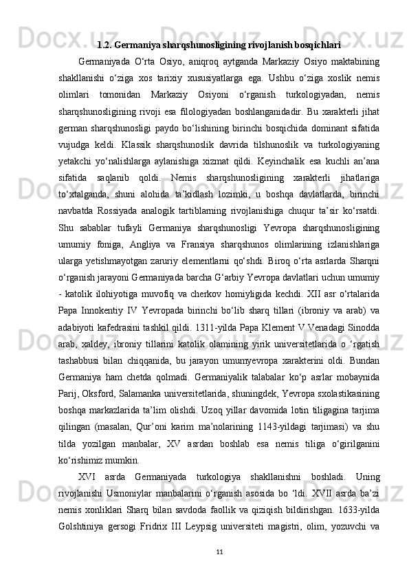 1.2. Germaniya sharqshunosligining rivojlanish bosqichlari
Germaniyada   O‘rta   Osiyo,   aniqroq   aytganda   Markaziy   Osiyo   maktabining
shakllanishi   o‘ziga   xos   tarixiy   xususiyatlarga   ega.   Ushbu   o‘ziga   xoslik   nemis
olimlari   tomonidan   Markaziy   Osiyoni   o‘rganish   turkologiyadan,   nemis
sharqshunosligining   rivoji   esa   filologiyadan   boshlanganidadir.   Bu   xarakterli   jihat
german   sharqshunosligi   paydo   bo‘lishining   birinchi   bosqichida   dominant   sifatida
vujudga   keldi.   Klassik   sharqshunoslik   davrida   tilshunoslik   va   turkologiyaning
yetakchi   yo‘nalishlarga   aylanishiga   xizmat   qildi.   Keyinchalik   esa   kuchli   an’ana
sifatida   saqlanib   qoldi.   Nemis   sharqshunosligining   xarakterli   jihatlariga
to‘xtalganda,   shuni   alohida   ta’kidlash   lozimki,   u   boshqa   davlatlarda,   birinchi
navbatda   Rossiyada   analogik   tartiblarning   rivojlanishiga   chuqur   ta’sir   ko‘rsatdi.
Shu   sabablar   tufayli   Germaniya   sharqshunosligi   Yevropa   sharqshunosligining
umumiy   foniga ,   Angliya   va   Fransiya   sharqshunos   olimlarining   izlanishlariga
ularga   yetishmayotgan   zaruriy   elementlarni   qo‘shdi.   Biroq   o‘rta   asrlarda   Sharqni
o‘rganish jarayoni Germaniyada barcha G‘arbiy Yevropa davlatlari uchun umumiy
-   katolik   ilohiyotiga   muvofiq   va   cherkov   homiyligida   kechdi.   XII   asr   o‘rtalarida
Papa   Innokentiy   IV   Yevropada   birinchi   bo‘lib   sharq   tillari   (ibroniy   va   arab)   va
adabiyoti kafedrasini tashkil qildi. 1311-yilda Papa Klement V Venadagi Sinodda
arab,   xaldey,   ibroniy   tillarini   katolik   olamining   yirik   universitetlarida   o   ‘rgatish
tashabbusi   bilan   chiqqanida,   bu   jarayon   umumyevropa   xarakterini   oldi.   Bundan
Germaniya   ham   chetda   qolmadi.   Germaniyalik   talabalar   ko‘p   asrlar   mobaynida
Parij, Oksford, Salamanka universitetlarida, shuningdek, Yevropa sxolastikasining
boshqa   markazlarida   ta’lim   olishdi.   Uzoq   yillar   davomida   lotin   tiligagina   tarjima
qilingan   (masalan,   Qur’oni   karim   ma’nolarining   1143-yildagi   tarjimasi)   va   shu
tilda   yozilgan   manbalar,   XV   asrdan   boshlab   esa   nemis   tiliga   o‘girilganini
ko‘rishimiz mumkin.
XVI   asrda   Germaniyada   turkologiya   shakllanishni   boshladi.   Uning
rivojlanishi   Usmoniylar   manbalarini   o‘rganish   asosida   bo   ‘ldi.   XVII   asrda   ba’zi
nemis   xonliklari   Sharq   bilan   savdoda   faollik   va   qiziqish   bildirishgan.   1633-yilda
Golshtiniya   gersogi   Fridrix   III   Leypsig   universiteti   magistri,   olim,   yozuvchi   va
11 