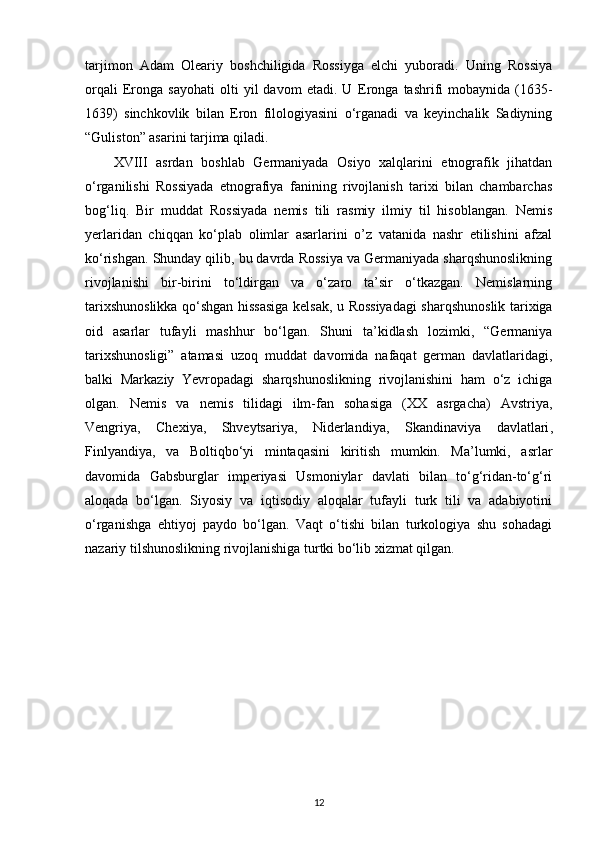 tarjimon   Adam   Oleariy   boshchiligida   Rossiyga   elchi   yuboradi.   Uning   Rossiya
orqali   Eronga   sayohati   olti   yil   davom   etadi.   U   Eronga   tashrifi   mobaynida   (1635-
1639)   sinchkovlik   bilan   Eron   filologiyasini   o‘rganadi   va   keyinchalik   Sadiyning
“Guliston” asarini tarjima qiladi.
XVIII   asrdan   boshlab   Germaniyada   Osiyo   xalqlarini   etnografik   jihatdan
o‘rganilishi   Rossiyada   etnografiya   fanining   rivojlanish   tarixi   bilan   chambarchas
bog‘liq.   Bir   muddat   Rossiyada   nemis   tili   rasmiy   ilmiy   til   hisoblangan.   Nemis
yerlaridan   chiqqan   ko‘plab   olimlar   asarlarini   o’z   vatanida   nashr   etilishini   afzal
ko‘rishgan. Shunday qilib, bu davrda Rossiya va Germaniyada sharqshunoslikning
rivojlanishi   bir-birini   to‘ldirgan   va   o‘zaro   ta’sir   o‘tkazgan.   Nemislarning
tarixshunoslikka qo‘shgan hissasiga kelsak, u Rossiyadagi sharqshunoslik tarixiga
oid   asarlar   tufayli   mashhur   bo‘lgan.   Shuni   ta’kidlash   lozimki,   “Germaniya
tarixshunosligi”   atamasi   uzoq   muddat   davomida   nafaqat   german   davlatlaridagi,
balki   Markaziy   Yevropadagi   sharqshunoslikning   rivojlanishini   ham   o‘z   ichiga
olgan.   Nemis   va   nemis   tilidagi   ilm-fan   sohasiga   (XX   asrgacha)   Avstriya,
Vengriya,   Chexiya,   Shveytsariya,   Niderlandiya,   Skandinaviya   davlatlari ,
Finlyandiya,   va   Boltiqbo‘yi   mintaqasini   kiritish   mumkin.   Ma’lumki,   asrlar
davomida   Gabsburglar   imperiyasi   Usmoniylar   davlati   bilan   to‘g‘ridan-to‘g‘ri
aloqada   bo‘lgan.   Siyosiy   va   iqtisodiy   aloqalar   tufayli   turk   tili   va   adabiyotini
o‘rganishga   ehtiyoj   paydo   bo‘lgan.   Vaqt   o‘tishi   bilan   turkologiya   shu   sohadagi
nazariy tilshunoslikning rivojlanishiga turtki bo‘lib xizmat qilgan.
12 