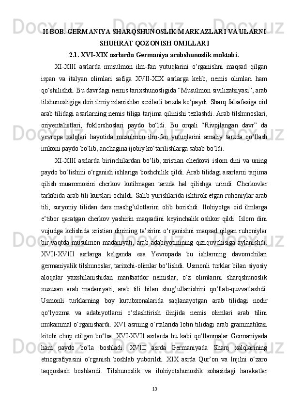 II BOB. GERMANIYA SHARQSHUNOSLIK MARKAZLARI VA ULARNI
SHUHRAT QOZONISH OMILLARI
2.1.  XVI-XIX asrlarda Germaniya arabshunoslik maktabi.
XI-XIII   asrlarda   musulmon   ilm-fan   yutuqlarini   o‘rganishni   maqsad   qilgan
ispan   va   italyan   olimlari   safiga   XVII-XIX   asrlarga   kelib,   nemis   olimlari   ham
qo‘shilishdi. Bu davrdagi nemis tarixshunosligida “Musulmon sivilizatsiyasi”, arab
tilshunosligiga doir ilmiy izlanishlar sezilarli tarzda ko‘paydi. Sharq falsafasiga oid
arab tilidagi asarlarning nemis tiliga tarjima qilinishi tezlashdi. Arab tilshunoslari,
oriyentalistlari,   foklorshoslari   paydo   bo‘ldi.   Bu   orqali   “Rivojlangan   davr”   da
yevropa   xalqlari   hayotida   musulmon   ilm-fan   yutuqlarini   amaliy   tarzda   qo‘llash
imkoni paydo bo‘lib, anchagina ijobiy ko‘tarilishlarga sabab bo‘ldi.
XI-XIII   asrlarda   birinchilardan   bo‘lib,   xristian   cherkovi   islom   dini   va   uning
paydo bo‘lishini o‘rganish ishlariga boshchilik qildi. Arab tilidagi asarlarni tarjima
qilish   muammosini   cherkov   kutilmagan   tarzda   hal   qilishga   urindi.   Cherkovlar
tarkibida arab tili kurslari ochildi. Salib yurishlarida ishtirok etgan ruhoniylar arab
tili,   suryoniy   tilidan   dars   mashg’ulotlarini   olib   borishdi.   Ilohiyotga   oid   ilmlarga
e’tibor   qaratgan   cherkov   yashirin   maqsadini   keyinchalik   oshkor   qildi.   Islom   dini
vujudga  kelishida  xristian  dinining  ta’sirini   o‘rganishni  maqsad  qilgan  ruhoniylar
bir   vaqtda   musulmon   madaniyati,   arab  adabiyotinining   qiziquvchisiga   aylanishdi.
XVII-XVIII   asrlarga   kelganda   esa   Yevropada   bu   ishlarning   davomchilari
germaniyalik tilshunoslar, tarixchi-olimlar bo‘lishdi. Usmonli turklar bilan siyosiy
aloqalar   yaxshilanishidan   manfaatdor   nemislar,   o‘z   olimlarini   sharqshunoslik
xususan   arab   madaniyati,   arab   tili   bilan   shug’ullanishini   qo‘llab-quvvatlashdi.
Usmonli   turklarning   boy   kutubxonalarida   saqlanayotgan   arab   tilidagi   nodir
qo‘lyozma   va   adabiyotlarni   o‘zlashtirish   ilinjida   nemis   olimlari   arab   tilini
mukammal o‘rganishardi. XVI asrning o‘rtalarida lotin tilidagi arab grammatikasi
kitobi chop etilgan bo‘lsa, XVI-XVII asrlarda bu kabi  qo‘llanmalar  Germaniyada
ham   paydo   bo‘la   boshladi.   XVIII   asrda   Germaniyada   Sharq   xalqlarining
etnografiyasini   o‘rganish   boshlab   yuborildi.   XIX   asrda   Qur’on   va   Injilni   o‘zaro
taqqoslash   boshlandi.   Tilshunoslik   va   ilohiyotshunoslik   sohasidagi   harakatlar
13