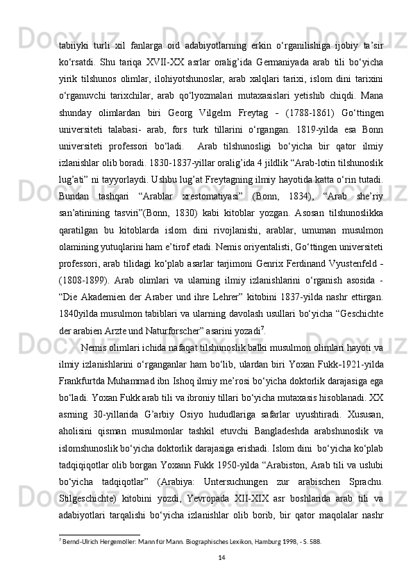 tabiiyki   turli   xil   fanlarga   oid   adabiyotlarning   erkin   o‘rganilishiga   ijobiy   ta’sir
ko‘rsatdi.   Shu   tariqa   XVII-XX   asrlar   oralig’ida   Germaniyada   arab   tili   bo‘yicha
yirik   tilshunos   olimlar,   ilohiyotshunoslar,   arab   xalqlari   tarixi,   islom   dini   tarixini
o‘rganuvchi   tarixchilar,   arab   qo‘lyozmalari   mutaxasislari   yetishib   chiqdi.   Mana
shunday   olimlardan   biri   Georg   Vilgelm   Freytag   -   (1788-1861)   Go‘ttingen
universiteti   talabasi-   arab,   fors   turk   tillarini   o‘rgangan.   1819-yilda   esa   Bonn
universiteti   professori   bo‘ladi.     Arab   tilshunosligi   bo‘yicha   bir   qator   ilmiy
izlanishlar olib boradi. 1830-1837-yillar oralig’ida 4 jildlik “Arab-lotin tilshunoslik
lug’ati” ni tayyorlaydi. Ushbu lug’at Freytagning ilmiy hayotida katta o‘rin tutadi.
Bundan   tashqari   “Arablar   xrestomatiyasi”   (Bonn,   1834),   “Arab   she’riy
san’atinining   tasviri”(Bonn,   1830)   kabi   kitoblar   yozgan.   Asosan   tilshunoslikka
qaratilgan   bu   kitoblarda   islom   dini   rivojlanishi,   arablar,   umuman   musulmon
olamining yutuqlarini ham e’tirof etadi. Nemis oriyentalisti, Go‘ttingen universiteti
professori,  arab  tilidagi   ko‘plab  asarlar   tarjimoni  Genrix  Ferdinand  Vyustenfeld   -
(1808-1899).   Arab   olimlari   va   ularning   ilmiy   izlanishlarini   o‘rganish   asosida   -
“Die   Akademien   der   Araber   und   ihre   Lehrer”   kitobini   1837-yilda   nashr   ettirgan.
1840yilda musulmon tabiblari va ularning davolash usullari bo‘yicha “Geschichte
der arabien Arzte und Naturforscher” asarini yozadi 7
. 
 Nemis olimlari ichida nafaqat tilshunoslik balki musulmon olimlari hayoti va
ilmiy  izlanishlarini   o‘rganganlar  ham   bo‘lib,  ulardan  biri   Yoxan  Fukk - 1921-yilda
Frankfurtda Muhammad ibn Ishoq ilmiy me’rosi bo‘yicha doktorlik darajasiga ega
bo‘ladi. Yoxan Fukk arab tili va ibroniy tillari bo‘yicha mutaxasis hisoblanadi. XX
asrning   30-yillarida   G’arbiy   Osiyo   hududlariga   safarlar   uyushtiradi.   Xususan,
aholisini   qisman   musulmonlar   tashkil   etuvchi   Bangladeshda   arabshunoslik   va
islomshunoslik bo‘yicha doktorlik darajasiga erishadi. Islom dini  bo‘yicha ko‘plab
tadqiqiqotlar olib borgan Yoxann Fukk 1950-yilda “Arabiston, Arab tili va uslubi
bo‘yicha   tadqiqotlar”   (Arabiya:   Untersuchungen   zur   arabischen   Sprachu.
Stilgeschichte)   kitobini   yozdi,   Yevropada   XII-XIX   asr   boshlarida   arab   tili   va
adabiyotlari   tarqalishi   bo‘yicha   izlanishlar   olib   borib,   bir   qator   maqolalar   nashr
7
 Bernd-Ulrich Hergemöller: Mann für Mann. Biographisches Lexikon, Hamburg 1998, - S. 588. 
14 