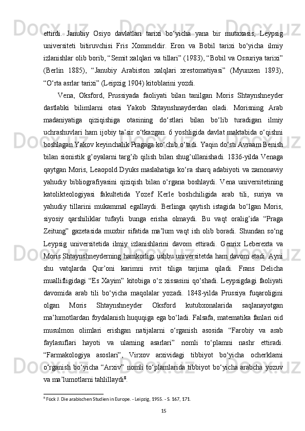 ettirdi.   Janubiy   Osiyo   davlatlari   tarixi   bo‘yicha   yana   bir   mutaxasis,   Leypsig
universiteti   bitiruvchisi   Fris   Xommeldir.   Eron   va   Bobil   tarixi   bo‘yicha   ilmiy
izlanishlar olib borib, “Semit xalqlari va tillari” (1983), “Bobil va Ossuriya tarixi”
(Berlin   1885),   “Janubiy   Arabiston   xalqlari   xrestomatiyasi”   (Myunxen   1893),
“O‘rta asrlar tarixi” (Leipzig 1904) kitoblarini yozdi. 
Vena,   Oksford,   Prussiyada   faoliyati   bilan   tanilgan   Moris   Shtaynshneyder
dastlabki   bilimlarni   otasi   Yakob   Shtaynshnayderdan   oladi.   Morisning   Arab
madaniyatiga   qiziqishiga   otasining   do‘stlari   bilan   bo‘lib   turadigan   ilmiy
uchrashuvlari ham  ijobiy ta’sir o‘tkazgan. 6 yoshligida davlat  maktabida o‘qishni
boshlagan Yakov keyinchalik Pragaga ko‘chib o‘tadi. Yaqin do‘sti Avraam Benish
bilan sionistik g’oyalarni targ’ib qilish bilan shug’ullanishadi. 1836-yilda Venaga
qaytgan Moris, Leaopold Dyuks maslahatiga ko‘ra sharq adabiyoti va zamonaviy
yahudiy   bibliografiyasini   qiziqish   bilan   o‘rgana   boshlaydi.   Vena   universitetining
katolikteologiyasi   fakultetida   Yozef   Kerle   boshchiligida   arab   tili,   suriya   va
yahudiy   tillarini   mukammal   egallaydi.   Berlinga   qaytish   istagida   bo‘lgan   Moris,
siyosiy   qarshiliklar   tufayli   bunga   erisha   olmaydi.   Bu   vaqt   oralig’ida   “Praga
Zeitung”   gazetasida   muxbir   sifatida   ma’lum   vaqt   ish   olib   boradi.   Shundan   so‘ng
Leypsig   universitetida   ilmiy   izlanishlarini   davom   ettiradi.   Genrix   Leberexta   va
Moris Shtaynshneyderning hamkorligi ushbu universitetda ham davom etadi. Ayni
shu   vatqlarda   Qur’oni   karimni   ivrit   tiliga   tarjima   qiladi.   Frans   Delicha
muallifligidagi   “Es   Xayim”   kitobiga  o‘z   xissasini   qo‘shadi.   Leypsigdagi   faoliyati
davomida   arab   tili   bo‘yicha   maqolalar   yozadi.   1848-yilda   Prussiya   fuqaroligini
olgan   Moris   Shtaynshneyder   Oksford   kutubxonalarida   saqlanayotgan
ma’lumotlardan foydalanish huquqiga ega bo‘ladi. Falsafa, matematika fanlari oid
musulmon   olimlari   erishgan   natijalarni   o‘rganish   asosida   “Farobiy   va   arab
faylasuflari   hayoti   va   ularning   asarlari”   nomli   to‘plamni   nashr   ettiradi.
“Farmakologiya   asoslari”,   Virxov   arxividagi   tibbiyot   bo‘yicha   ocherklarni
o‘rganish   bo‘yicha   “Arxiv”   nomli   to‘plamlarida   tibbiyot   bo‘yicha   arabcha   yozuv
va ma’lumotlarni tahlillaydi 8
. 
8
 Fück J. Die arabischen Studien in Europe. - Leipzig, 1955. - S. 167, 171.
15 