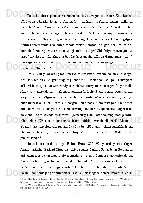 Tarixchi,   sharshqshunos,   islomshunos,   davlat   va   jamoat   arbobi   Karl   Bekker
1876-yilda   Niderlandiyaning   Amsterdam   shahrida   tug’ilgan   nemis   millatiga
mansub   olim.   Bobosi   yirik   tilshunos   mutaxasis   Karl   Ferdinand   Bekker,   otasi
konsul   lavozimida   ishlagan   Genrix   Bekker.   Niderlandiyaning   Lozanna   va
Germaniyaning   Geydelberg   universitetlarining   dinshunoslik   fakultetini   tugatgan.
Berlin   universitetida   1889-yilda   falsafa   fanlari   nomzodi   bo‘lgan   Karl   1908yildan
boshlab   Gamburg   universitetida   yangi   tashkil   etilgan“Old   Osiyo   madaniyati   va
tarixi” fakultetiga rahbarlik qila boshlaydi. Ayni shu yillarda Gamburgda “Islom”
jurnaliga   asos   solib,   islom   dini   va   arablar   hayoti,   madaniyatiga   oid   turfa   xil
maqolalar e’lon qiladi 9
.
1925-1930-yillar oralig’ida Prussiya ta’lim vaziri lavozimida ish olib borgan
Karl   Bekker   qirol   Vilgelmning   eng   ishonchli   insonlaridan   bo‘lgan.   Prussiyada
ta’limni   isloh  qilish   va   zamonaviylashitirishda   asosiy   rolni   bajargan.  Keyinchalik
Xitoy  va  Fransiyada  ham  turli   xil  lavozimlarda  faoliyat  olib  boradi.   Prussiyaning
Yaqin Sharqqa bo‘lgan siyosiy qiziqishlari natijasida bo‘lsa kerak, siyosiy faoliyat
bilan ilmiy izlanishlarini ham olib borgan. Shu asnoda Islom tarixiga oid bir necha
kitoblar   va   maqolalar   yozadi.   Islom   dinining   davlatlar   rivojlanishida   tutgan   o‘rni
bo‘yicha “Islom davrida Misr tarixi” (Strasburg 1902), asarida keng tadqiqotlarini
e’lon   qiladi.   “Xristianlik   bahslari   va   islom   aqidalarining   shakllanishi”   (Maqola   -
Yaqin Sharq arxeologiyasi  jurnali, 175-195-bet  1912-yil), “Islomshunoslik.  Islom
olamining   taraqqiyoti   va   tabiati   haqida”   2-jild   (Leyptsig   1924)   shular
jumlasidandir 10
. 
Tarixchilar oilasidan bo‘lgan Helmut Ritter 1892-1971 yillarda yashab o‘tgan.
Akalari tarixchi- Gerhard Ritter va ilohiyotshunos Berhard Ritter bilan Germaniya
tarixshunosligi   uchun  katta   ilmiy  xizmatlar   qilishgan.   Gamburg   universitetida   ish
faoliyatini boshlagan Helmut Ritter, dastlabki yillarda mashxur nemis tarixchisi va
san’atshunosi   Abu   Varburga   assistentlik   qiladi.   Birinchi   Jahon   urushida   Nemis
qo‘shini tarkibida janglar olib boradi. Iroq va Falastinga yurishlar davomida Yaqin
9
  Erika   Bleibtreu,   Johannes   Boese,   Barthel   Hrouda:   Orientalistenleben.   Kurzbiografien   von   E.   F.   Weidner,   B.
Meissner, E. Unger und F. Hommel. In: Alter Orient aktuell. Bd. 8, 2007, - S. 26.
10
  Ernst  Weidner:  Hommel, Fritz. In:  Neue   Deutsche  Biographie  (NDB).   Band  9,  Duncker  & Humblot,  Berlin  1972,
ISBN 3-428-00190-7,  -  S. 591 .
16 