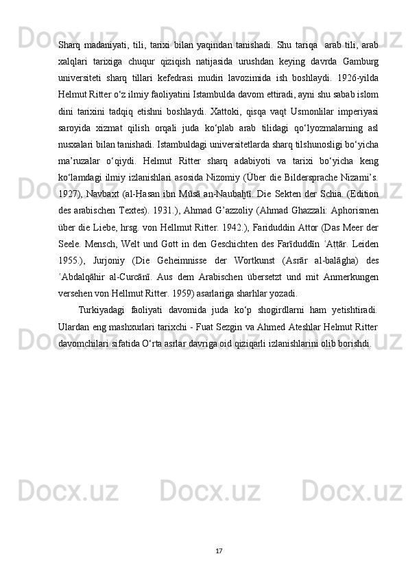 Sharq   madaniyati,   tili,   tarixi   bilan   yaqindan   tanishadi.   Shu   tariqa     arab   tili,   arab
xalqlari   tarixiga   chuqur   qiziqish   natijasida   urushdan   keying   davrda   Gamburg
universiteti   sharq   tillari   kefedrasi   mudiri   lavozimida   ish   boshlaydi.   1926-yilda
Helmut Ritter o‘z ilmiy faoliyatini Istambulda davom ettiradi, ayni shu sabab islom
dini   tarixini   tadqiq   etishni   boshlaydi.   Xattoki,   qisqa   vaqt   Usmonlilar   imperiyasi
saroyida   xizmat   qilish   orqali   juda   ko‘plab   arab   tilidagi   qo‘lyozmalarning   asl
nusxalari bilan tanishadi. Istambuldagi universitetlarda sharq tilshunosligi bo‘yicha
ma’ruzalar   o‘qiydi.   Helmut   Ritter   sharq   adabiyoti   va   tarixi   bo‘yicha   keng
ko‘lamdagi   ilmiy izlanishlari   asosida   Nizomiy (Über   die  Bildersprache  Nizami’s.
1927),   Navbaxt   (al-H	[asan   ibn   Mūsā   an-Nauba tī.   Die   Sekten   der   Schia.   (Edition	ḫ
des arabischen  Textes). 1931.), Ahmad G’azzoliy  (Ahmad Ghazzali:  Aphorismen
über die Liebe, hrsg. von Hellmut Ritter. 1942.), Fariduddin Attor (Das Meer der
Seele.   Mensch,   Welt   und   Gott   in   den   Geschichten   des   Farīduddīn   A	
t[t[ār.   Leiden	ʿ
1955.),   Jurjoniy   (Die   Geheimnisse   der   Wortkunst   (Asrār   al-balāgha)   des
Abdalqāhir   al-Curcānī.   Aus   dem   Arabischen   übersetzt   und   mit   Anmerkungen	
ʿ
versehen von Hellmut Ritter. 1959) asarlariga sharhlar yozadi.
Turkiyadagi   faoliyati   davomida   juda   ko‘p   shogirdlarni   ham   yetishtiradi.
Ulardan eng mashxurlari tarixchi - Fuat Sezgin va Ahmed Ateshlar Helmut Ritter
davomchilari sifatida O‘rta asrlar davriga oid qiziqarli izlanishlarini olib borishdi.
17 