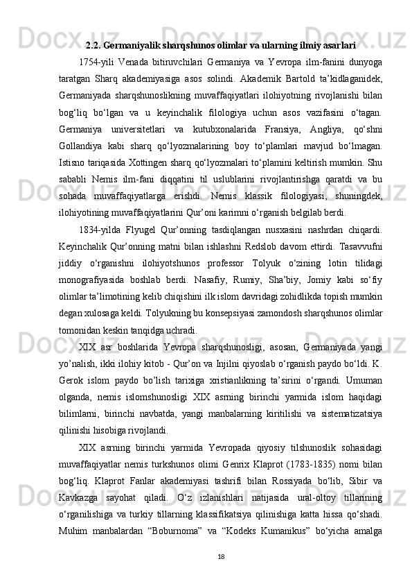 2.2. Germaniyalik sharqshunos olimlar va ularning ilmiy asarlari
1754-yili   Venada   bitiruvchilari   Germaniya   va   Yevropa   ilm-fanini   dunyoga
taratgan   Sharq   akademiyasiga   asos   solindi.   Akademik   Bartold   ta’kidlaganidek,
Germaniyada   sharqshunoslikning   muvaffaqiyatlari   ilohiyotning   rivojlanishi   bilan
bog‘liq   bo‘lgan   va   u   keyinchalik   filologiya   uchun   asos   vazifasini   o‘tagan.
Germaniya   universitetlari   va   kutubxonalarida   Fransiya,   Angliya,   qo‘shni
Gollandiya   kabi   sharq   qo‘lyozmalarining   boy   to‘plamlari   mavjud   bo‘lmagan.
Istisno tariqasida Xottingen sharq qo‘lyozmalari to‘plamini keltirish mumkin. Shu
sababli   Nemis   ilm-fani   diqqatini   til   uslublarini   rivojlantirishga   qaratdi   va   bu
sohada   muvaffaqiyatlarga   erishdi.   Nemis   klassik   filologiyasi,   shuningdek,
ilohiyotining muvaffaqiyatlarini Qur’oni karimni o‘rganish belgilab berdi.
1834-yilda   Flyugel   Qur’onning   tasdiqlangan   nusxasini   nashrdan   chiqardi.
Keyinchalik   Qur’onning  matni   bilan  ishlashni   Redslob   davom   ettirdi.   Tasavvufni
jiddiy   o‘rganishni   ilohiyotshunos   professor   Tolyuk   o‘zining   lotin   tilidagi
monografiyasida   boshlab   berdi.   Nasafiy,   Rumiy,   Sha’biy,   Jomiy   kabi   so‘fiy
olimlar ta’limotining kelib chiqishini ilk islom davridagi zohidlikda topish mumkin
degan xulosaga keldi. Tolyukning bu konsepsiyasi zamondosh sharqshunos olimlar
tomonidan keskin tanqidga uchradi.
XIX   asr   boshlarida   Yevropa   sharqshunosligi,   asosan,   Germaniyada   yangi
yo’nalish, ikki ilohiy kitob - Qur’on va Injilni qiyoslab o‘rganish paydo bo‘ldi. K.
Gerok   islom   paydo   bo’lish   tarixiga   xristianlikning   ta’sirini   o‘rgandi.   Umuman
olganda,   nemis   islomshunosligi   XIX   asrning   birinchi   yarmida   islom   haqidagi
bilimlarni,   birinchi   navbatda,   yangi   manbalarning   kiritilishi   va   sistematizatsiya
qilinishi hisobiga rivojlandi.
XIX   asrning   birinchi   yarmida   Yevropada   qiyosiy   tilshunoslik   sohasidagi
muvaffaqiyatlar   nemis   turkshunos   olimi   Genrix   Klaprot   (1783-1835)   nomi   bilan
bog‘liq.   Klaprot   Fanlar   akademiyasi   tashrifi   bilan   Rossiyada   bo‘lib,   Sibir   va
Kavkazga   sayohat   qiladi.   O‘z   izlanishlari   natijasida   ural-oltoy   tillarining
o‘rganilishiga   va   turkiy   tillarning   klassifikatsiya   qilinishiga   katta   hissa   qo‘shadi.
Muhim   manbalardan   “Boburnoma”   va   “Kodeks   Kumanikus”   bo‘yicha   amalga
18 