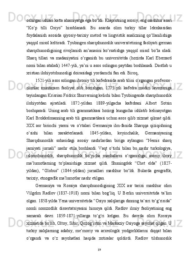 oshirgan ishlari katta ahamiyatga ega bo‘ldi.  Klaprotning asosiy , eng mashhur asari
“Ko‘p   tilli   Osiyo”   hisoblanadi.   Bu   asarda   olim   turkiy   tillar   leksikasidan
foydalanish   asosida   qiyosiy-tarixiy   metod   va   lingvistik   analizning   qo‘llanilishiga
yaqqol misol keltiradi. Tyubingen sharqshunoslik universitetining faoliyati german
sharqshunosligining   rivojlanish   an’anasini   ko‘rsatishga   yaqqol   misol   bo‘la   oladi.
Sharq   tillari   va   madaniyatini   o‘rganish   bu   universitetda   (hozirda   Karl   Eberxard
nomi bilan ataladi) 1447-yili, ya’ni u asos solingan paytdan boshlanadi. Dastlab u
xristian ilohiyotshunosligi doirasidagi yordamchi fan edi. Biroq,
1521-yili asos solingan ibroniy tili kafedrasida arab tilini o‘rgangan professor-
olimlar   muntazam   faoliyat   olib   borishgan.   1775-yili   kafedra   mudiri   lavozimiga
tayinlangan Krisrian Fridrix Shurrerning kelishi bilan Tyubingenda sharqshunoslik
ilohiyotdan   ajratiladi.   1872-yildan   1889-yilgacha   kafedrani   Albert   Sotsin
boshqaradi.   Uning   arab   tili   grammatikasi   hozirgi   kungacha   ishlatib   kelinayotgan
Karl Brokkelmanning arab tili grammatikasi uchun asos qilib xizmat qilmat qildi.
XIX   asr   birinchi   yarmi   va   o‘rtalari   Germaniya   ilm-fanida   Sharqqa   qiziqishning
o‘sishi   bilan   xarakterlanadi.   1845-yildan,   keyinchalik,   Germaniyaning
Sharqshunoslik   sohasidagi   asosiy   nashrlardan   biriga   aylangan   “Nemis   sharq
jamiyati   jurnali”   nashr   etila   boshlandi.   Vaqt   o‘tishi   bilan   bu   nashr   turkologiya,
islomshunoslik,   sharqshunoslik   bo‘yicha   manbalarni   o‘rganishga,   asosiy   ilmiy
ma’lumotlarning   to‘planishiga   xizmat   qildi.   Shuningdek   “Chet   elda”   (1827-
yildan),   “Globus”   (1844-yildan)   jurnallari   mashhur   bo‘ldi.   Bularda   geografik,
tarixiy, etnografik ma’lumotlar nashr etilgan.
Germaniya   va   Rossiya   sharqshunosligining   XIX   asr   tarixi   mashhur   olim
Vilgelm   Radlov   (1837-1918)   nomi   bilan   bog‘liq.   U   Berlin   universitetida   ta’lim
olgan. 1858-yilda Yena universitetida “Osiyo xalqlariga dinning ta’siri to‘g‘risida”
nomli   nomzodlik   dissertatsiyasini   himoya   qildi.   Radlov   ilmiy   faoliyatining   eng
samarali   davri   1859-1871-yillarga   to‘g‘ri   kelgan.   Bu   davrda   olim   Rossiya
xizmatida bo‘lib, Oltoy, Sibir, Qozog‘iston va Markaziy Osiyoga sayohat qilgan. U
turkiy   xalqlarning   adabiy,   me’moriy   va   arxeologik   yodgorliklarini   diqqat   bilan
o‘rgandi   va   o‘z   sayohatlari   haqida   xotiralar   qoldirdi.   Radlov   tilshunoslik
19 