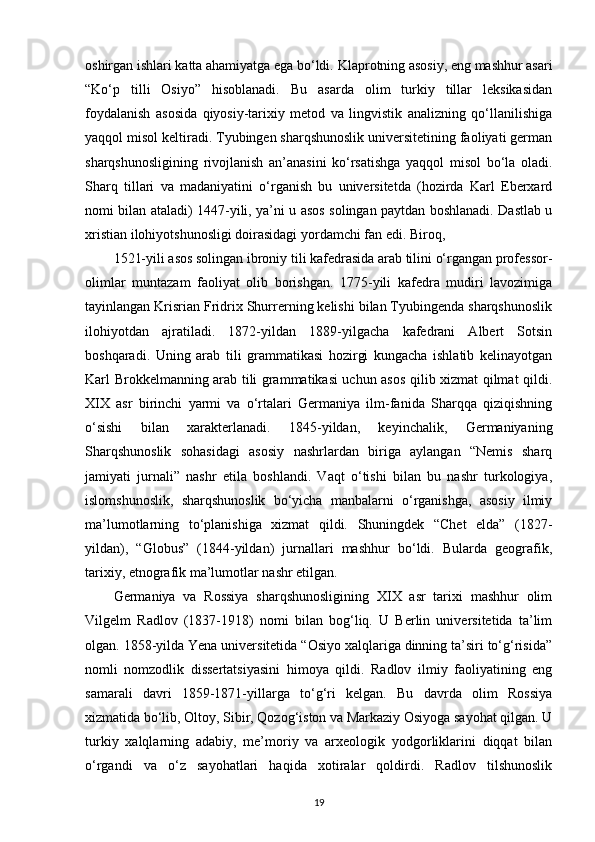 oshirgan ishlari katta ahamiyatga ega bo‘ldi.  Klaprotning asosiy , eng mashhur asari
“Ko‘p   tilli   Osiyo”   hisoblanadi.   Bu   asarda   olim   turkiy   tillar   leksikasidan
foydalanish   asosida   qiyosiy-tarixiy   metod   va   lingvistik   analizning   qo‘llanilishiga
yaqqol misol keltiradi. Tyubingen sharqshunoslik universitetining faoliyati german
sharqshunosligining   rivojlanish   an’anasini   ko‘rsatishga   yaqqol   misol   bo‘la   oladi.
Sharq   tillari   va   madaniyatini   o‘rganish   bu   universitetda   (hozirda   Karl   Eberxard
nomi bilan ataladi) 1447-yili, ya’ni u asos solingan paytdan boshlanadi. Dastlab u
xristian ilohiyotshunosligi doirasidagi yordamchi fan edi. Biroq,
1521-yili asos solingan ibroniy tili kafedrasida arab tilini o‘rgangan professor-
olimlar   muntazam   faoliyat   olib   borishgan.   1775-yili   kafedra   mudiri   lavozimiga
tayinlangan Krisrian Fridrix Shurrerning kelishi bilan Tyubingenda sharqshunoslik
ilohiyotdan   ajratiladi.   1872-yildan   1889-yilgacha   kafedrani   Albert   Sotsin
boshqaradi.   Uning   arab   tili   grammatikasi   hozirgi   kungacha   ishlatib   kelinayotgan
Karl Brokkelmanning arab tili grammatikasi uchun asos qilib xizmat qilmat qildi.
XIX   asr   birinchi   yarmi   va   o‘rtalari   Germaniya   ilm-fanida   Sharqqa   qiziqishning
o‘sishi   bilan   xarakterlanadi.   1845-yildan,   keyinchalik,   Germaniyaning
Sharqshunoslik   sohasidagi   asosiy   nashrlardan   biriga   aylangan   “Nemis   sharq
jamiyati   jurnali”   nashr   etila   boshlandi.   Vaqt   o‘tishi   bilan   bu   nashr   turkologiya,
islomshunoslik,   sharqshunoslik   bo‘yicha   manbalarni   o‘rganishga,   asosiy   ilmiy
ma’lumotlarning   to‘planishiga   xizmat   qildi.   Shuningdek   “Chet   elda”   (1827-
yildan),   “Globus”   (1844-yildan)   jurnallari   mashhur   bo‘ldi.   Bularda   geografik,
tarixiy, etnografik ma’lumotlar nashr etilgan.
Germaniya   va   Rossiya   sharqshunosligining   XIX   asr   tarixi   mashhur   olim
Vilgelm   Radlov   (1837-1918)   nomi   bilan   bog‘liq.   U   Berlin   universitetida   ta’lim
olgan. 1858-yilda Yena universitetida “Osiyo xalqlariga dinning ta’siri to‘g‘risida”
nomli   nomzodlik   dissertatsiyasini   himoya   qildi.   Radlov   ilmiy   faoliyatining   eng
samarali   davri   1859-1871-yillarga   to‘g‘ri   kelgan.   Bu   davrda   olim   Rossiya
xizmatida bo‘lib, Oltoy, Sibir, Qozog‘iston va Markaziy Osiyoga sayohat qilgan. U
turkiy   xalqlarning   adabiy,   me’moriy   va   arxeologik   yodgorliklarini   diqqat   bilan
o‘rgandi   va   o‘z   sayohatlari   haqida   xotiralar   qoldirdi.   Radlov   tilshunoslik
19