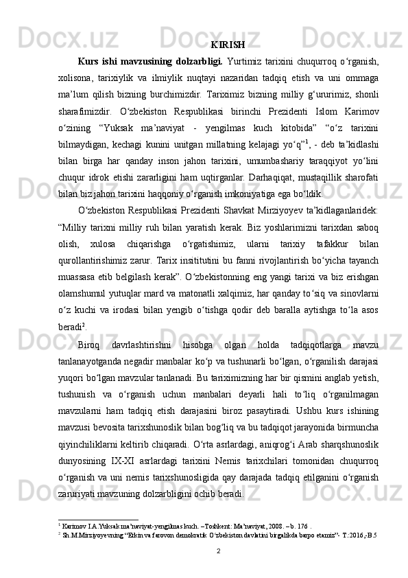 KIRISH
Kurs   ishi   mavzusining   dolzarbligi.   Yurtimiz   tarixini   chuqurroq   o rganish,ʻ
xolisona,   tarixiylik   va   ilmiylik   nuqtayi   nazaridan   tadqiq   etish   va   uni   ommaga
ma’lum   qilish   bizning   burchimizdir.   Tariximiz   bizning   milliy   g‘ururimiz,   shonli
sharafimizdir.   O zbekiston   Respublikasi   birinchi   Prezidenti   Islom   Karimov	
ʻ
о zining   “Yuksak   ma’naviyat   -   yеngilmas   kuch   kitobida”   “o z   tarixini	
ʻ ʻ
bilmaydigan,   kechagi   kunini   unitgan   millatning   kelajagi   yo q”	
ʻ 1
,   -   deb   ta’kidlashi
bilan   birga   har   qanday   inson   jahon   tarixini,   umumbashariy   taraqqiyot   yo lini	
ʻ
chuqur   idrok   etishi   zararligini   ham   uqtirganlar.   Darhaqiqat,   mustaqillik   sharofati
bilan biz jahon tarixini haqqoniy о rganish imkoniyatiga ega bo ldik. 	
ʻ ʻ
O zbekiston   Respublikasi   Prezidenti   Shavkat   Mirziyoyev   ta’kidlaganlaridek:	
ʻ
“Milliy   tarixni   milliy   ruh   bilan   yaratish   kerak.   Biz   yoshlarimizni   tarixdan   saboq
olish,   xulosa   chiqarishga   o rgatishimiz,   ularni   tarixiy   tafakkur   bilan	
ʻ
qurollantirishimiz  zarur.  Tarix insititutini   bu fanni  rivojlantirish  bo yicha tayanch	
ʻ
muassasa   etib   belgilash   kerak”.  O zbekistonning   eng   yangi   tarixi   va   biz   erishgan	
ʻ
olamshumul yutuqlar mard va matonatli xalqimiz, har qanday to siq va sinovlarni	
ʻ
o z   kuchi   va   irodasi   bilan   yengib   o tishga   qodir   deb   baralla   aytishga   to la   asos	
ʻ ʻ ʻ
beradi 2
.  
Biroq   davrlashtirishni   hisobga   olgan   holda   tadqiqotlarga   mavzu
tanlanayotganda negadir manbalar ko p va tushunarli bo lgan, o rganilish darajasi	
ʻ ʻ ʻ
yuqori bo lgan mavzular tanlanadi. Bu tariximizning har bir qismini anglab yetish,	
ʻ
tushunish   va   o rganish   uchun   manbalari   deyarli   hali   to liq   o rganilmagan	
ʻ ʻ ʻ
mavzularni   ham   tadqiq   etish   darajasini   biroz   pasaytiradi.   Ushbu   kurs   ishining
mavzusi bevosita tarixshunoslik bilan bog liq va bu tadqiqot jarayonida birmuncha	
ʻ
qiyinchiliklarni  keltirib chiqaradi. O rta asrlardagi, aniqrog i Arab sharqshunoslik	
ʻ ʻ
dunyosining   IX-XI   asrlardagi   tarixini   Nemis   tarixchilari   tomonidan   chuqurroq
o rganish   va   uni   nemis   tarixshunosligida   qay   darajada  tadqiq   etilganini   o rganish	
ʻ ʻ
zaruriyati mavzuning dolzarbligini ochib beradi.
1
 Karimov I.A.Yuksak ma’naviyat-yengilmas kuch. –Toshkent: Ma’naviyat, 2008. – b. 176 .
2
 Sh.M.Mirziyoyevning “Erkin va farovon demokratik O zbekiston davlatini birgalikda barpo etamiz”- T.:2016,-B.5	
ʻ
2 