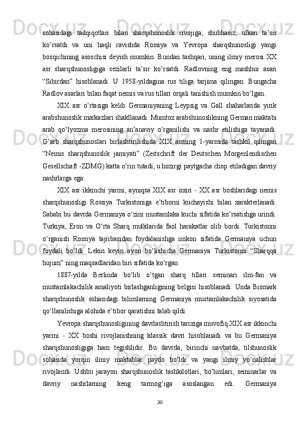 sohasidagi   tadqiqotlari   bilan   sharqshunoslik   rivojiga,   shubhasiz,   ulkan   ta’sir
ko‘rsatdi   va   uni   haqli   ravishda   Rossiya   va   Yevropa   sharqshunosligi   yangi
bosqichining   asoschisi   deyish   mumkin.   Bundan   tashqari,   uning   ilmiy   merosi   XX
asr   sharqshunosligiga   sezilarli   ta’sir   ko‘rsatdi.   Radlovning   eng   mashhur   asari
“Sibirdan”   hisoblanadi.   U   1958-yildagina   rus   tiliga   tarjima   qilingan.   Bungacha
Radlov asarlari bilan faqat nemis va rus tillari orqali tanishish mumkin bo‘lgan.
XIX   asr   o‘rtasiga   kelib   Germaniyaning   Leypsig   va   Gall   shaharlarida   yirik
arabshunoslik markazlari shakllanadi. Mumtoz arabshunoslikning German maktabi
arab   qo‘lyozma   merosining   an’anaviy   o‘rganilishi   va   nashr   etilishiga   tayanadi.
G‘arb   sharqshunoslari   birlashtirilishida   XIX   asrning   1-yarmida   tashkil   qilingan
“Nemis   sharqshunoslik   jamiyati”   (Zeitschrift   der   Deutschen   Morgenlendischen
Gesellschaft -ZDMG) katta o‘rin tutadi, u hozirgi paytgacha chop etiladigan davriy
nashrlarga ega.
XIX   asr   ikkinchi   yarmi ,   ayniqsa   XIX   asr   oxiri   -   XX   asr   boshlaridagi   nemis
sharqshunosligi   Rossiya   Turkistoniga   e’tiborni   kuchayishi   bilan   xarakterlanadi.
Sababi bu davrda Germaniya o‘zini mustamlaka kuchi sifatida ko‘rsatishga urindi.
Turkiya,   Eron   va   O‘rta   Sharq   mulklarida   faol   harakatlar   olib   bordi.   Turkistonni
o‘rganish   Rossiya   tajribasidan   foydalanishga   imkon   sifatida   Germaniya   uchun
foydali   bo‘ldi.   Lekin   keyin   ayon   bo‘lishicha   Germaniya   Turkistonni   “Sharqqa
hujum” ning maqsadlaridan biri sifatida ko‘rgan.
1887-yilda   Berlinda   bo‘lib   o‘tgan   sharq   tillari   seminari   ilm-fan   va
mustamlakachilik   amaliyoti   birlashganligining   belgisi   hisoblanadi.   Unda  Bismark
sharqshunoslik   sohasidagi   bilimlarning   Germaniya   mustamlakachilik   siyosatida
qo‘llanilishiga alohida e’tibor qaratishni talab qildi.
Yevropa sharqshunosligining davrlashtirish tarixiga muvofiq XIX asr ikkinchi
yarmi   -   XX   boshi   rivojlanishning   klassik   davri   hisoblanadi   va   bu   Germaniya
sharqshunosligiga   ham   tegishlidir.   Bu   davrda,   birinchi   navbatda,   tilshunoslik
sohasida   yorqin   ilmiy   maktablar   paydo   bo‘ldi   va   yangi   ilmiy   yo‘nalishlar
rivojlandi.   Ushbu   jarayon   sharqshunoslik   tashkilotlari,   bo‘limlari,   seminarlar   va
davriy   nashrlarning   keng   tarmog‘iga   asoslangan   edi.   Germaniya
20 