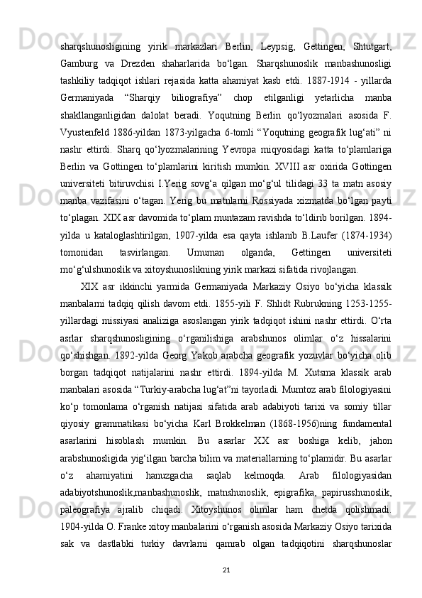 sharqshunosligining   yirik   markazlari   Berlin,   Leypsig,   Gettingen,   Shtutgart,
Gamburg   va   Drezden   shaharlarida   bo‘lgan.   Sharqshunoslik   manbashunosligi
tashkiliy   tadqiqot   ishlari   rejasida   katta   ahamiyat   kasb   etdi.   1887-1914   -   yillarda
Germaniyada   “Sharqiy   biliografiya”   chop   etilganligi   yetarlicha   manba
shakllanganligidan   dalolat   beradi.   Yoqutning   Berlin   qo‘lyozmalari   asosida   F.
Vyustenfeld   1886-yildan   1873-yilgacha   6-tomli   “Yoqutning   geografik   lug‘ati”   ni
nashr   ettirdi.   Sharq   qo‘lyozmalarining   Yevropa   miqyosidagi   katta   to‘plamlariga
Berlin   va   Gottingen   to‘plamlarini   kiritish   mumkin.   XVIII   asr   oxirida   Gottingen
universiteti   bitiruvchisi   I.Yerig   sovg‘a   qilgan   mo‘g‘ul   tilidagi   33   ta   matn   asosiy
manba   vazifasini   o‘tagan.   Yerig   bu   matnlarni   Rossiyada   xizmatda   bo‘lgan   payti
to‘plagan. XIX asr davomida to‘plam muntazam ravishda to‘ldirib borilgan. 1894-
yilda   u   kataloglashtirilgan,   1907-yilda   esa   qayta   ishlanib   B.Laufer   (1874-1934)
tomonidan   tasvirlangan.   Umuman   olganda,   Gettingen   universiteti
mo‘g‘ulshunoslik va xitoyshunoslikning yirik markazi sifatida rivojlangan.
XIX   asr   ikkinchi   yarmida   Germaniyada   Markaziy   Osiyo   bo‘yicha   klassik
manbalarni   tadqiq   qilish   davom   etdi.   1855-yili   F.   Shlidt   Rubrukning   1253-1255-
yillardagi   missiyasi   analiziga   asoslangan   yirik   tadqiqot   ishini   nashr   ettirdi.   O‘rta
asrlar   sharqshunosligining   o‘rganilishiga   arabshunos   olimlar   o‘z   hissalarini
qo‘shishgan.   1892-yilda   Georg   Yakob   arabcha   geografik   yozuvlar   bo‘yicha   olib
borgan   tadqiqot   natijalarini   nashr   ettirdi.   1894-yilda   M.   Xutsma   klassik   arab
manbalari asosida “Turkiy-arabcha lug‘at”ni tayorladi. Mumtoz arab filologiyasini
ko‘p   tomonlama   o‘rganish   natijasi   sifatida   arab   adabiyoti   tarixi   va   somiy   tillar
qiyosiy   grammatikasi   bo‘yicha   Karl   Brokkelman   (1868-1956)ning   fundamental
asarlarini   hisoblash   mumkin.   Bu   asarlar   XX   asr   boshiga   kelib ,   jahon
arabshunosligida yig‘ilgan barcha bilim va materiallarning to‘plamidir. Bu asarlar
o‘z   ahamiyatini   hanuzgacha   saqlab   kelmoqda.   Arab   filologiyasidan
adabiyotshunoslik,manbashunoslik,   matnshunoslik,   epigrafika,   papirusshunoslik,
paleografiya   ajralib   chiqadi.   Xitoyshunos   olimlar   ham   chetda   qolishmadi.
1904-yilda O. Franke xitoy manbalarini o‘rganish asosida Markaziy Osiyo tarixida
sak   va   dastlabki   turkiy   davrlarni   qamrab   olgan   tadqiqotini   sharqshunoslar
21 