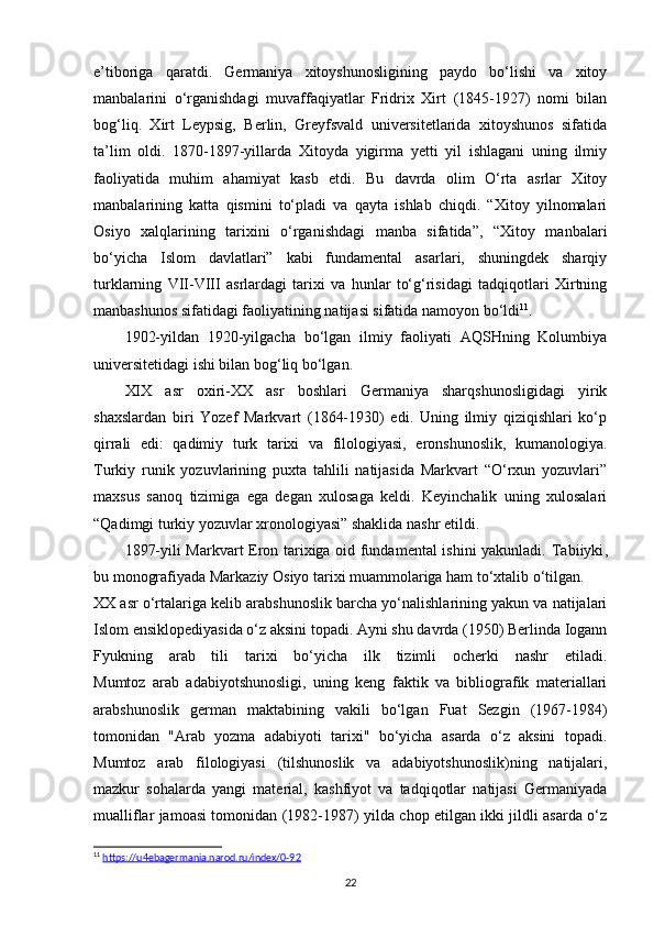 e’tiboriga   qaratdi.   Germaniya   xitoyshunosligining   paydo   bo‘lishi   va   xitoy
manbalarini   o‘rganishdagi   muvaffaqiyatlar   Fridrix   Xirt   (1845-1927)   nomi   bilan
bog‘liq.   Xirt   Leypsig,   Berlin,   Greyfsvald   universitetlarida   xitoyshunos   sifatida
ta’lim   oldi.   1870-1897-yillarda   Xitoyda   yigirma   yetti   yil   ishlagani   uning   ilmiy
faoliyatida   muhim   ahamiyat   kasb   etdi.   Bu   davrda   olim   O‘rta   asrlar   Xitoy
manbalarining   katta   qismini   to‘pladi   va   qayta   ishlab   chiqdi.   “Xitoy   yilnomalari
Osiyo   xalqlarining   tarixini   o‘rganishdagi   manba   sifatida”,   “Xitoy   manbalari
bo‘yicha   Islom   davlatlari”   kabi   fundamental   asarlari,   shuningdek   sharqiy
turklarning   VII-VIII   asrlardagi   tarixi   va   hunlar   to‘g‘risidagi   tadqiqotlari   Xirtning
manbashunos sifatidagi faoliyatining natijasi sifatida namoyon bo‘ldi 11
.
1902-yildan   1920-yilgacha   bo‘lgan   ilmiy   faoliyati   AQSHning   Kolumbiya
universitetidagi ishi bilan bog‘liq bo‘lgan.
XIX   asr   oxiri-XX   asr   boshlari   Germaniya   sharqshunosligidagi   yirik
shaxslardan   biri   Yozef   Markvart   (1864-1930)   edi.   Uning   ilmiy   qiziqishlari   ko‘p
qirrali   edi:   qadimiy   turk   tarixi   va   filologiyasi,   eronshunoslik,   kumanologiya.
Turkiy   runik   yozuvlarining   puxta   tahlili   natijasida   Markvart   “O‘rxun   yozuvlari”
maxsus   sanoq   tizimiga   ega   degan   xulosaga   keldi.   Keyinchalik   uning   xulosalari
“Qadimgi turkiy yozuvlar xronologiyasi” shaklida nashr etildi.
1897-yili Markvart Eron tarixiga oid fundamental ishini yakunladi.   Tabiiyki ,
bu monografiyada Markaziy Osiyo tarixi muammolariga ham to‘xtalib o‘tilgan.
XX asr o‘rtalariga kelib arabshunoslik barcha yo‘nalishlarining yakun va natijalari
Islom ensiklopediyasida o‘z aksini topadi. Ayni shu davrda (1950) Berlinda Iogann
Fyukning   arab   tili   tarixi   bo‘yicha   ilk   tizimli   ocherki   nashr   etiladi.
Mumtoz   arab   adabiyotshunosligi,   uning   keng   faktik   va   bibliografik   materiallari
arabshunoslik   german   maktabining   vakili   bo‘lgan   Fuat   Sezgin   (1967-1984)
tomonidan   "Arab   yozma   adabiyoti   tarixi"   bo‘yicha   asarda   o‘z   aksini   topadi.
Mumtoz   arab   filologiyasi   (tilshunoslik   va   adabiyotshunoslik)ning   natijalari,
mazkur   sohalarda   yangi   material,   kashfiyot   va   tadqiqotlar   natijasi   Germaniyada
mualliflar jamoasi tomonidan (1982-1987) yilda chop etilgan ikki jildli asarda o‘z
11
  https://u4ebagermania.narod.ru/index/0-92  
22 