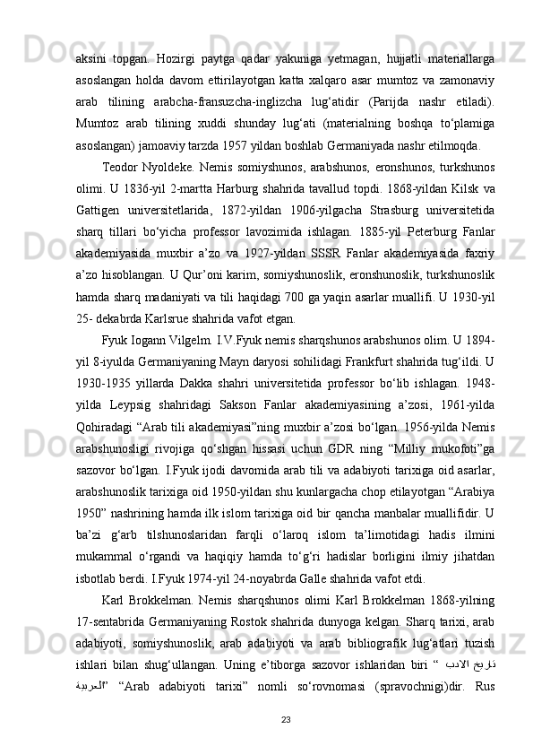 aksini   topgan.   Hozirgi   paytga   qadar   yakuniga   yetmagan,   hujjatli   materiallarga
asoslangan   holda   davom   ettirilayotgan   katta   xalqaro   asar   mumtoz   va   zamonaviy
arab   tilining   arabcha-fransuzcha-inglizcha   lug‘atidir   (Parijda   nashr   etiladi).
Mumtoz   arab   tilining   xuddi   shunday   lug‘ati   (materialning   boshqa   to‘plamiga
asoslangan) jamoaviy tarzda 1957 yildan boshlab Germaniyada nashr etilmoqda.
Teodor   Nyoldeke.   Nemis   somiyshunos,   arabshunos,   eronshunos,   turkshunos
olimi. U 1836-yil 2-martta Harburg shahrida tavallud topdi. 1868-yildan Kilsk   va
Gattigen   universitetlarida ,   1872-yildan   1906-yilgacha   Strasburg   universitetida
sharq   tillari   bo‘yicha   professor   lavozimida   ishlagan.   1885-yil   Peterburg   Fanlar
akademiyasida   muxbir   a’zo   va   1927-yildan   SSSR   Fanlar   akademiyasida   faxriy
a’zo hisoblangan. U Qur’oni karim, somiyshunoslik, eronshunoslik, turkshunoslik
hamda sharq madaniyati va tili haqidagi 700 ga yaqin asarlar muallifi. U 1930-yil
25- dekabrda Karlsrue shahrida vafot etgan.
Fyuk Iogann Vilgelm. I.V.Fyuk nemis sharqshunos arabshunos olim. U 1894-
yil 8-iyulda Germaniyaning Mayn daryosi sohilidagi Frankfurt shahrida tug‘ildi. U
1930-1935   yillarda   Dakka   shahri   universitetida   professor   bo‘lib   ishlagan.   1948-
yilda   Leypsig   shahridagi   Sakson   Fanlar   akademiyasining   a’zosi,   1961-yilda
Qohiradagi “Arab tili akademiyasi”ning muxbir a’zosi bo‘lgan. 1956-yilda Nemis
arabshunosligi   rivojiga   qo‘shgan   hissasi   uchun   GDR   ning   “Milliy   mukofoti”ga
sazovor  bo‘lgan. I.Fyuk ijodi davomida arab tili va adabiyoti  tarixiga oid asarlar,
arabshunoslik tarixiga oid 1950-yildan shu kunlargacha chop etilayotgan “Arabiya
1950” nashrining hamda ilk islom tarixiga oid bir qancha manbalar muallifidir. U
ba’zi   g‘arb   tilshunoslaridan   farqli   o‘laroq   islom   ta’limotidagi   hadis   ilmini
mukammal   o‘rgandi   va   haqiqiy   hamda   to‘g‘ri   hadislar   borligini   ilmiy   jihatdan
isbotlab berdi. I.Fyuk 1974-yil 24-noyabrda Galle shahrida vafot etdi. 
Karl   Brokkelman.   Nemis   sharqshunos   olimi   Karl   Brokkelman   1868-yilning
17-sentabrida Germaniyaning Rostok shahrida dunyoga kelgan. Sharq tarixi, arab
adabiyoti,   somiyshunoslik,   arab   adabiyoti   va   arab   bibliografik   lug‘atlari   tuzish
ishlari   bilan   shug‘ullangan.   Uning   e’tiborga   sazovor   ishlaridan   biri   “   خيرات بدلاا
ةيبرعلا ”  “ Arab   adabiyoti   tarixi”   nomli   so‘rovnomasi   (spravochnigi)dir.   Rus
23 