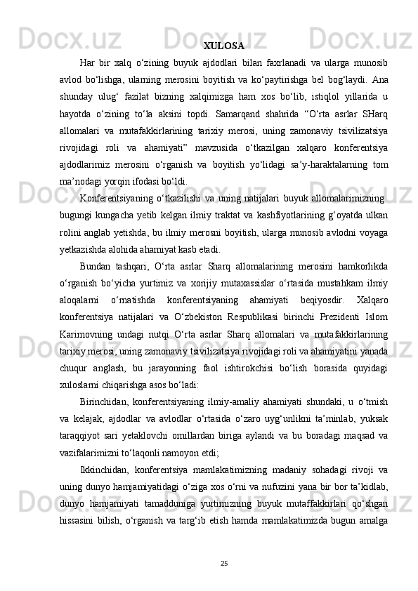 XULOSA
Har   bir   xalq   o‘zining   buyuk   ajdodlari   bilan   faxrlanadi   va   ularga   munosib
avlod   bo‘lishga,   ularning   merosini   boyitish   va   ko‘paytirishga   bel   bog‘laydi.   Ana
shunday   ulug‘   fazilat   bizning   xalqimizga   ham   xos   bo‘lib,   istiqlol   yillarida   u
hayotda   o‘zining   to‘la   aksini   topdi.   Samarqand   shahrida   “O‘rta   asrlar   SHarq
allomalari   va   mutafakkirlarining   tarixiy   merosi,   uning   zamonaviy   tsivilizatsiya
rivojidagi   roli   va   ahamiyati”   mavzusida   o‘tkazilgan   xalqaro   konferentsiya
ajdodlarimiz   merosini   o‘rganish   va   boyitish   yo‘lidagi   sa’y-haraktalarning   tom
ma’nodagi yorqin ifodasi bo‘ldi. 
Konferentsiyaning   o‘tkazilishi   va   uning   natijalari   buyuk   allomalarimizning  
bugungi   kungacha   yetib   kelgan   ilmiy   traktat   va   kashfiyotlarining   g‘oyatda   ulkan
rolini anglab yetishda, bu ilmiy merosni  boyitish, ularga munosib avlodni voyaga
yetkazishda alohida ahamiyat kasb etadi. 
Bundan   tashqari,   O‘rta   asrlar   Sharq   allomalarining   merosini   hamkorlikda
o‘rganish   bo‘yicha   yurtimiz   va   xorijiy   mutaxassislar   o‘rtasida   mustahkam   ilmiy
aloqalarni   o‘rnatishda   konferentsiyaning   ahamiyati   beqiyosdir.   Xalqaro
konferentsiya   natijalari   va   O‘zbekiston   Respublikasi   birinchi   Prezidenti   Islom
Karimovning   undagi   nutqi   O‘rta   asrlar   Sharq   allomalari   va   mutafakkirlarining
tarixiy merosi, uning zamonaviy tsivilizatsiya rivojidagi roli va ahamiyatini yanada
chuqur   anglash,   bu   jarayonning   faol   ishtirokchisi   bo‘lish   borasida   quyidagi
xuloslarni chiqarishga asos bo‘ladi: 
Birinchidan,   konferentsiyaning   ilmiy-amaliy   ahamiyati   shundaki,   u   o‘tmish
va   kelajak,   ajdodlar   va   avlodlar   o‘rtasida   o‘zaro   uyg‘unlikni   ta’minlab,   yuksak
taraqqiyot   sari   yetaklovchi   omillardan   biriga   aylandi   va   bu   boradagi   maqsad   va
vazifalarimizni to‘laqonli namoyon etdi; 
Ikkinchidan,   konferentsiya   mamlakatimizning   madaniy   sohadagi   rivoji   va
uning dunyo hamjamiyatidagi o‘ziga xos o‘rni va nufuzini yana bir bor ta’kidlab,
dunyo   hamjamiyati   tamadduniga   yurtimizning   buyuk   mutaffakkirlari   qo‘shgan
hissasini   bilish,   o‘rganish   va   targ‘ib   etish   hamda   mamlakatimizda   bugun   amalga
25 