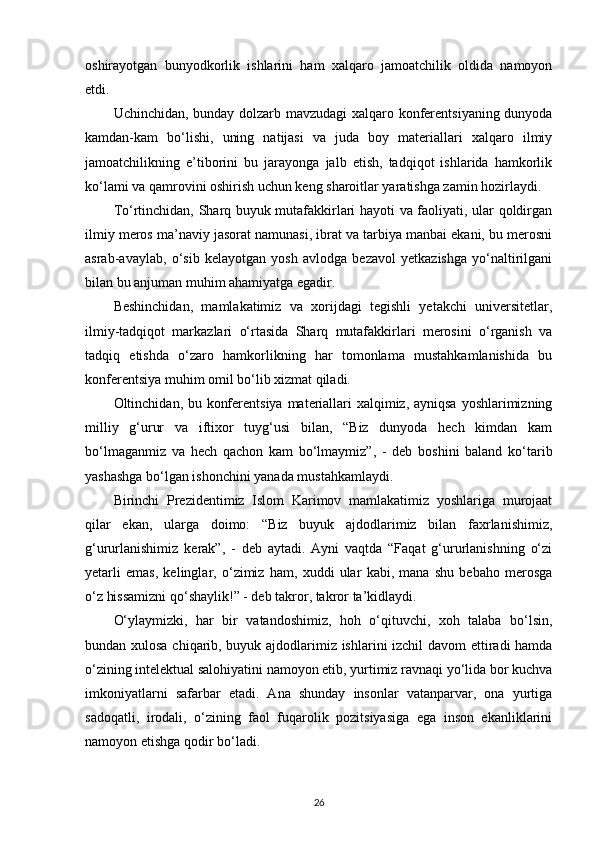 oshirayotgan   bunyodkorlik   ishlarini   ham   xalqaro   jamoatchilik   oldida   namoyon
etdi. 
Uchinchidan, bunday dolzarb mavzudagi xalqaro konferentsiyaning dunyoda
kamdan-kam   bo‘lishi,   uning   natijasi   va   juda   boy   materiallari   xalqaro   ilmiy
jamoatchilikning   e’tiborini   bu   jarayonga   jalb   etish,   tadqiqot   ishlarida   hamkorlik
ko‘lami va qamrovini oshirish uchun keng sharoitlar yaratishga zamin hozirlaydi.
To‘rtinchidan, Sharq buyuk mutafakkirlari hayoti va faoliyati, ular qoldirgan
ilmiy meros ma’naviy jasorat namunasi, ibrat va tarbiya manbai ekani, bu merosni
asrab-avaylab,   o‘sib   kelayotgan   yosh   avlodga   bezavol   yetkazishga   yo‘naltirilgani
bilan bu anjuman muhim ahamiyatga egadir. 
Beshinchidan,   mamlakatimiz   va   xorijdagi   tegishli   yetakchi   universitetlar,
ilmiy-tadqiqot   markazlari   o‘rtasida   Sharq   mutafakkirlari   merosini   o‘rganish   va
tadqiq   etishda   o‘zaro   hamkorlikning   har   tomonlama   mustahkamlanishida   bu
konferentsiya muhim omil bo‘lib xizmat qiladi. 
Oltinchidan, bu konferentsiya materiallari  xalqimiz, ayniqsa yoshlarimizning
milliy   g‘urur   va   iftixor   tuyg‘usi   bilan,   “Biz   dunyoda   hech   kimdan   kam
bo‘lmaganmiz   va   hech   qachon   kam   bo‘lmaymiz”,   -   deb   boshini   baland   ko‘tarib
yashashga bo‘lgan ishonchini yanada mustahkamlaydi. 
Birinchi   Prezidentimiz   Islom   Karimov   mamlakatimiz   yoshlariga   murojaat
qilar   ekan,   ularga   doimo:   “Biz   buyuk   ajdodlarimiz   bilan   faxrlanishimiz,
g‘ururlanishimiz   kerak”,   -   deb   aytadi.   Ayni   vaqtda   “Faqat   g‘ururlanishning   o‘zi
yetarli   emas,   kelinglar,   o‘zimiz   ham,   xuddi   ular   kabi,   mana   shu   bebaho   merosga
o‘z hissamizni qo‘shaylik!” - deb takror, takror ta’kidlaydi. 
O‘ylaymizki,   har   bir   vatandoshimiz,   hoh   o‘qituvchi,   xoh   talaba   bo‘lsin,
bundan xulosa chiqarib, buyuk ajdodlarimiz ishlarini izchil davom  ettiradi hamda
o‘zining intelektual salohiyatini namoyon etib, yurtimiz ravnaqi yo‘lida bor kuchva
imkoniyatlarni   safarbar   etadi.   Ana   shunday   insonlar   vatanparvar,   ona   yurtiga
sadoqatli,   irodali,   o‘zining   faol   fuqarolik   pozitsiyasiga   ega   inson   ekanliklarini
namoyon etishga qodir bo‘ladi.
26 