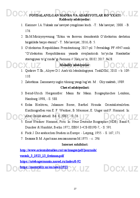 FOYDALANILGAN MANBA VA ADABIYOTLAR RO YXATIʻ
Rahbariy adabiyotlar:
1. Karimov I.A.Yuksak ma’naviyat-yengilmas kuch. -T.:  Ma’naviyat, 2008. -  B.
176.
2. Sh.M.Mirziyoyevning   “Erkin   va   farovon   demokratik   O zbekiston   davlatini	
ʻ
birgalikda barpo etamiz”- T.: Ma’naviyat, 2016,-B. 5. 
3. O‘zbekiston   Respublikasi   Prezidentining   2017-yil   7-fevraldagi   PF-4947-sonli
“O‘zbekiston   Respublikasini   yanada   rivojlantirish   bo‘yicha   Harakatlar
strategiyasi   to‘g‘risida”gi Farmoni // Xalq so‘zi, 08.02.2017.  №28.
Mahalliy adabiyotlar:
1. Qodirov T.Sh., Aliyev D.I. Arab tili leksikologiyasi.  ToshDShI, 2010. –  b .  109-
110.
2. Zabotkina. Zamonaviy ingliz tilining yangi lug’ati. M  .:  Oliy   maktab , 1989.
Chet el adabiyotlari:
3. Bernd-Ulrich   Hergemöller:   Mann   für   Mann.   Biographisches   Lexikon,
Hamburg 1998, - S. 588. 
4. Erika   Bleibtreu,   Johannes   Boese,   Barthel   Hrouda:   Orientalistenleben.
Kurzbiografien von E. F. Weidner, B. Meissner, E. Unger und F. Hommel. In:
Alter Orient aktuell. Bd. 8, 2007, - S. 26.
5. Ernst Weidner: Hommel, Fritz. In: Neue Deutsche Biographie (NDB). Band 9,
Duncker & Humblot, Berlin 1972, ISBN 3-428-00190-7, - S. 591.
6. Fück J. Die arabischen Studien in Europe. - Leipzig, 1955. - S. 167, 171.
7. Белкин В.М. Арабская лексикология М.1975. - с. 296.
Internet sahifalari:
http://www.orientalstudies.ru/rus/images/pdf/journals/
vostok_3_1923_13_freiman.pdf  
https://u4ebagermania.narod.ru/index/0-92  
https://moturidiy.uz/en/news/1923  
27 