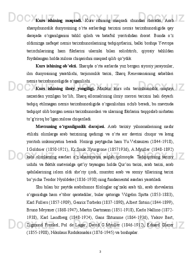 Kurs   ishining   maqsadi.   Kurs   ishining   maqsadi   shundan   iboratki,   Arab
sharqshunoslik   dunyosining   o rta   asrlardagi   tarixini   nemis   tarixshunosligida   qayʻ
darajada   o rganilganini   tahlil   qilish   va   batafsil   yoritishdan   iborat.   Bunda   o z	
ʻ ʻ
oldimizga nafaqat  nemis tarixshunoslarining tadqiqotlarini, balki  boshqa Yevropa
tarixchilarining   ham   fikrlarini   ularniki   bilan   solishtirib,   qiyosiy   tahlildan
foydalangan holda xulosa chiqarishni maqsad qilib qo ydik.	
ʻ
Kurs ishining ob’ekti.   Sharqda o rta asrlarda yuz bergan siyosiy jarayonlar,	
ʻ
ilm   dunyosining   yaratilishi,   tarjimonlik   tarixi,   Sharq   Renessansining   sabablari
nemis tarixshunosligida o rganilishi.	
ʻ
Kurs   ishining   ilmiy   yangiligi.   Mazkur   kurs   ishi   tarixshunoslik   nuqtayi
nazaridan   yozilgan   bo lib,   Sharq   allomalrining   ilmiy   merosi   tarixini   hali   deyarli	
ʻ
tadqiq etilmagan nemis tarixshunosligida o rganilishini ochib beradi, bu mavzuda	
ʻ
tadqiqot olib borgan nemis tarixshunoslari va ularning fikrlarini taqqoslab nisbatan
to g riroq bo lgan xulosa chiqariladi.	
ʻ ʻ ʻ
Mavzuning   o rganilganlik   darajasi.	
ʻ   Arab   tarixiy   yilnomalarining   nashr
etilishi   olimlarga   arab   tarixining   qadimgi   va   o‘rta   asr   davrini   chuqur   va   keng
yoritish   imkoniyatini   beradi.   Hozirgi   paytgacha   ham   Yu.Velxauzen   (1844-1918),
I.Goldsier   (1850-1921),   Kr.Snuk   Xyurgrone   (18571936),   A.Myuller   (1848-1892)
kabi   olimlarning   asarlari   o‘z   ahamiyatini   saqlab   qolmoqda.   Tadqiqotning   tarixiy
uslubi   va   faktik   materialga   qat’iy   tayangan   holda   Qur’on   tarixi,   arab   tarixi,   arab
qabilalarining   islom   oldi   she’riy   ijodi,   mumtoz   arab   va   somiy   tillarining   tarixi
bo‘yicha Teodor Nyoldeke (1836-1930) ning fundamental asarlari yaratiladi.
Shu   bilan   bir   paytda   arabshunos   filologlar   og‘zaki   arab   tili,   arab   shevalarini
o‘rganishga   ham   e’tibor   qaratadilar,   bular   qatoriga   Vilgelm   Spitta   (1853-1883),
Karl Follers (1857-1909), Genrix Torbeks (1837-1890), Albert Sotsin (1844-1899),
Bruno Meysner (1868-1947), Martin Gartmann (1851-1918), Karlo Nallino (1872-
1938),   Karl   Landberg   (1848-1924),   Gans   Shtumme   (1864-1936),   Yakov   Bart,
Zigmund   Frenkel,   Pol   de   Lagar,   David   G.Myuller   (1846-1912),   Eduard   Glazer
(1855-1908), Nikolaus Rodokonakis (1876-1945) va boshqalar.
3 