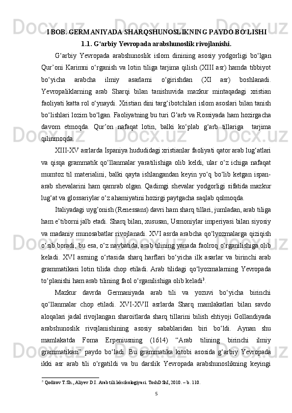 I BOB. GERMANIYADA SHARQSHUNOSLIKNING PAYDO BO‘LISHI
1.1. G‘arbiy Yevropada arabshunoslik rivojlanishi.
G‘arbiy   Yevropada   arabshunoslik   islom   dinining   asosiy   yodgorligi   bo‘lgan
Qur’oni   Karimni   o‘rganish   va  lotin   tiliga   tarjima   qilish   (XIII   asr)   hamda   tibbiyot
bo‘yicha   arabcha   ilmiy   asarlarni   o‘girishdan   (XI   asr)   boshlanadi.
Yevropaliklarning   arab   Sharqi   bilan   tanishuvida   mazkur   mintaqadagi   xristian
faoliyati katta rol o‘ynaydi. Xristian dini targ‘ibotchilari islom asoslari bilan tanish
bo‘lishlari lozim bo‘lgan. Faoliyatning bu turi G‘arb va Rossiyada ham hozirgacha
davom   etmoqda.   Qur’on   nafaqat   lotin,   balki   ko‘plab   g‘arb   tillariga     tarjima
qilinmoqda.  
XIII-XV asrlarda Ispaniya hududidagi xristianlar faoliyati qator arab lug‘atlari
va   qisqa   grammatik   qo‘llanmalar   yaratilishiga   olib   keldi,   ular   o‘z   ichiga   nafaqat
mumtoz   til   materialini,   balki   qayta   ishlangandan   keyin   yo‘q   bo‘lib   ketgan   ispan-
arab  shevalarini  ham  qamrab  olgan.  Qadimgi  shevalar   yodgorligi   sifatida  mazkur
lug‘at va glossariylar o‘z ahamiyatini hozirgi paytgacha saqlab qolmoqda. 
Italiyadagi uyg’onish (Renessans) davri ham sharq tillari, jumladan, arab tiliga
ham e’tiborni jalb etadi. Sharq bilan, xususan, Usmoniylar imperiyasi bilan siyosiy
va madaniy munosabatlar rivojlanadi. XVI asrda arabcha qo‘lyozmalarga qiziqish
o‘sib boradi, bu esa, o‘z navbatida, arab tilining yanada faolroq o‘rganilishiga olib
keladi.   XVI   asrning   o‘rtasida   sharq   harflari   bo‘yicha   ilk   asarlar   va   birinchi   arab
grammatikasi   lotin   tilida   chop   etiladi.   Arab   tilidagi   qo‘lyozmalarning   Yevropada
to‘planishi ham arab tilining faol o‘rganilishiga olib keladi 3
. 
Mazkur   davrda   Germaniyada   arab   tili   va   yozuvi   bo‘yicha   birinchi
qo‘llanmalar   chop   etiladi.   XVI-XVII   asrlarda   Sharq   mamlakatlari   bilan   savdo
aloqalari   jadal   rivojlangan   sharoitlarda   sharq   tillarini   bilish   ehtiyoji   Gollandiyada
arabshunoslik   rivojlanishining   asosiy   sabablaridan   biri   bo‘ldi.   Aynan   shu
mamlakatda   Foma   Erpeniusning   (1614)   “Arab   tilining   birinchi   ilmiy
grammatikasi”   paydo   bo‘ladi.   Bu   grammatika   kitobi   asosida   g‘arbiy   Yevropada
ikki   asr   arab   tili   o‘rgatildi   va   bu   darslik   Yevropada   arabshunoslikning   keyingi
3
 Qodirov T.Sh., Aliyev D.I. Arab tili leksikologiyasi. ToshDShI, 2010. – b. 110.
5 