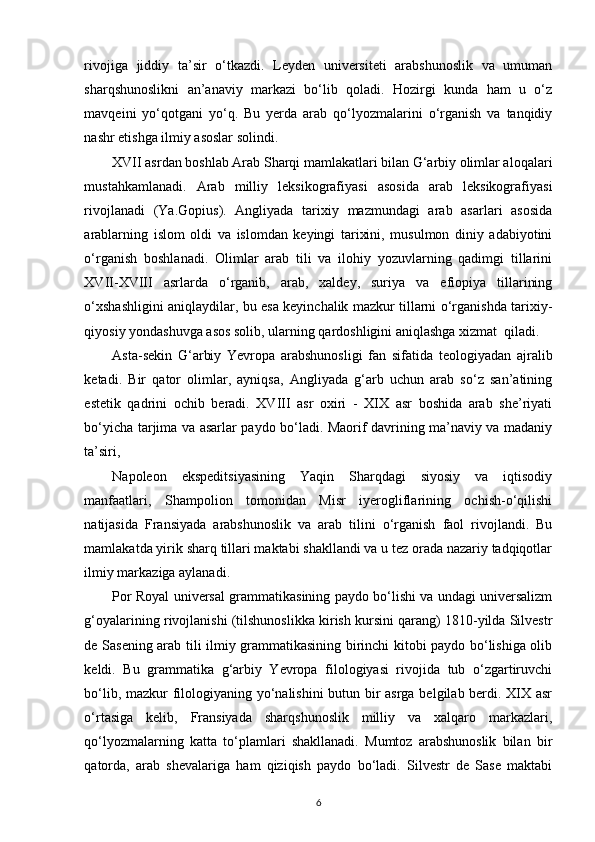 rivojiga   jiddiy   ta’sir   o‘tkazdi.   Leyden   universiteti   arabshunoslik   va   umuman
sharqshunoslikni   an’anaviy   markazi   bo‘lib   qoladi.   Hozirgi   kunda   ham   u   o‘z
mavqeini   yo‘qotgani   yo‘q.   Bu   yerda   arab   qo‘lyozmalarini   o‘rganish   va   tanqidiy
nashr etishga ilmiy asoslar solindi.
XVII asrdan boshlab Arab Sharqi mamlakatlari bilan G‘arbiy olimlar aloqalari
mustahkamlanadi.   Arab   milliy   leksikografiyasi   asosida   arab   leksikografiyasi
rivojlanadi   (Ya.Gopius).   Angliyada   tarixiy   mazmundagi   arab   asarlari   asosida
arablarning   islom   oldi   va   islomdan   keyingi   tarixini,   musulmon   diniy   adabiyotini
o‘rganish   boshlanadi.   Olimlar   arab   tili   va   ilohiy   yozuvlarning   qadimgi   tillarini
XVII-XVIII   asrlarda   o‘rganib,   arab,   xaldey,   suriya   va   efiopiya   tillarining
o‘xshashligini aniqlaydilar, bu esa keyinchalik mazkur tillarni o‘rganishda tarixiy-
qiyosiy yondashuvga asos solib, ularning qardoshligini aniqlashga xizmat  qiladi. 
Asta-sekin   G‘arbiy   Yevropa   arabshunosligi   fan   sifatida   teologiyadan   ajralib
ketadi.   Bir   qator   olimlar,   ayniqsa,   Angliyada   g‘arb   uchun   arab   so‘z   san’atining
estetik   qadrini   ochib   beradi.   XVIII   asr   oxiri   -   XIX   asr   boshida   arab   she’riyati
bo‘yicha tarjima va asarlar paydo bo‘ladi. Maorif davrining ma’naviy va madaniy
ta’siri, 
Napoleon   ekspeditsiyasining   Yaqin   Sharqdagi   siyosiy   va   iqtisodiy
manfaatlari,   Shampolion   tomonidan   Misr   iyerogliflarining   ochish-o‘qilishi
natijasida   Fransiyada   arabshunoslik   va   arab   tilini   o‘rganish   faol   rivojlandi.   Bu
mamlakatda yirik sharq tillari maktabi shakllandi va u tez orada nazariy tadqiqotlar
ilmiy markaziga aylanadi. 
Por Royal universal grammatikasining paydo bo‘lishi va undagi universalizm
g‘oyalarining rivojlanishi (tilshunoslikka kirish kursini qarang) 1810-yilda Silvestr
de Sasening arab tili ilmiy grammatikasining birinchi kitobi paydo bo‘lishiga olib
keldi.   Bu   grammatika   g‘arbiy   Yevropa   filologiyasi   rivojida   tub   o‘zgartiruvchi
bo‘lib, mazkur filologiyaning yo‘nalishini  butun bir asrga belgilab berdi. XIX asr
o‘rtasiga   kelib,   Fransiyada   sharqshunoslik   milliy   va   xalqaro   markazlari,
qo‘lyozmalarning   katta   to‘plamlari   shakllanadi.   Mumtoz   arabshunoslik   bilan   bir
qatorda,   arab   shevalariga   ham   qiziqish   paydo   bo‘ladi.   Silvestr   de   Sase   maktabi
6 