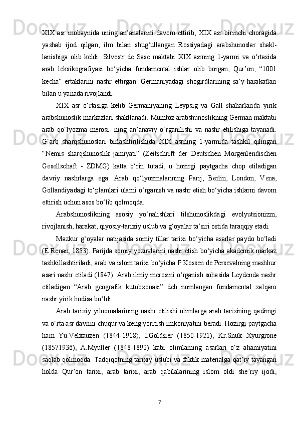 XIX   asr   mobaynida   uning   an’analarini   davom   ettirib,   XIX   asr   birinchi   choragida
yashab   ijod   qilgan,   ilm   bilan   shug‘ullangan   Rossiyadagi   arabshunoslar   shakl-
lanishiga   olib   keldi.   Silvestr   de   Sase   maktabi   XIX   asrning   1-yarmi   va   o‘rtasida
arab   leksikografiyasi   bo‘yicha   fundamental   ishlar   olib   borgan,   Qur’on,   “1001
kecha”   ertaklarini   nashr   ettirgan.   Germaniyadagi   shogirdlarining   sa’y-harakatlari
bilan u yanada rivojlandi. 
XIX   asr   o‘rtasiga   kelib   Germaniyaning   Leypsig   va   Gall   shaharlarida   yirik
arabshunoslik markazlari shakllanadi. Mumtoz arabshunoslikning German maktabi
arab   qo‘lyozma   merosi-   ning   an’anaviy   o‘rganilishi   va   nashr   etilishiga   tayanadi.
G‘arb   sharqshunoslari   birlashtirilishida   XIX   asrning   1-yarmida   tashkil   qilingan
“Nemis   sharqshunoslik   jamiyati”   (Zeitschrift   der   Deutschen   Morgenlendischen
Gesellschaft   -   ZDMG)   katta   o‘rin   tutadi,   u   hozirgi   paytgacha   chop   etiladigan
davriy   nashrlarga   ega.   Arab   qo‘lyozmalarining   Parij,   Berlin,   London,   Vena,
Gollandiyadagi to‘plamlari ularni o‘rganish va nashr etish bo‘yicha ishlarni davom
ettirish uchun asos bo‘lib qolmoqda. 
Arabshunoslikning   asosiy   yo‘nalishlari   tilshunoslikdagi   evolyutsionizm,
rivojlanish, harakat, qiyosiy-tarixiy uslub va g‘oyalar ta’siri ostida taraqqiy etadi. 
Mazkur   g‘oyalar   natijasida   somiy   tillar   tarixi   bo‘yicha   asarlar   paydo   bo‘ladi
(E.Renan, 1853). Parijda somiy yozuvlarini nashr etish bo‘yicha akademik markaz
tashkillashtiriladi, arab va islom tarixi bo‘yicha P.Kossen de Persevalning mashhur
asari nashr etiladi (1847). Arab ilmiy merosini o‘rganish sohasida Leydenda nashr
etiladigan   “Arab   geografik   kutubxonasi”   deb   nomlangan   fundamental   xalqaro
nashr yirik hodisa bo‘ldi. 
Arab   tarixiy  yilnomalarining  nashr   etilishi  olimlarga   arab   tarixining  qadimgi
va o‘rta asr davrini chuqur va keng yoritish imkoniyatini beradi. Hozirgi paytgacha
ham   Yu.Velxauzen   (1844-1918),   I.Goldsier   (1850-1921),   Kr.Snuk   Xyurgrone
(18571936),   A.Myuller   (1848-1892)   kabi   olimlarning   asarlari   o‘z   ahamiyatini
saqlab qolmoqda. Tadqiqotning tarixiy uslubi va faktik materialga qat’iy tayangan
holda   Qur’on   tarixi,   arab   tarixi,   arab   qabilalarining   islom   oldi   she’riy   ijodi,
7 