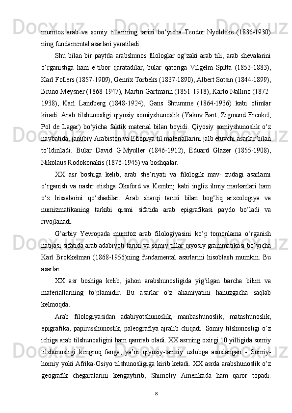 mumtoz   arab   va   somiy   tillarining   tarixi   bo‘yicha   Teodor   Nyoldeke   (1836-1930)
ning fundamental asarlari yaratiladi. 
Shu   bilan   bir   paytda   arabshunos   filologlar   og‘zaki   arab   tili,   arab   shevalarini
o‘rganishga   ham   e’tibor   qaratadilar,   bular   qatoriga   Vilgelm   Spitta   (1853-1883),
Karl Follers (1857-1909), Genrix Torbeks (1837-1890), Albert Sotsin (1844-1899),
Bruno Meysner (1868-1947), Martin Gartmann (1851-1918), Karlo Nallino (1872-
1938),   Karl   Landberg   (1848-1924),   Gans   Shtumme   (1864-1936)   kabi   olimlar
kiradi. Arab tilshunosligi  qiyosiy somiyshunoslik  (Yakov Bart, Zigmund Frenkel,
Pol   de   Lagar)   bo‘yicha   faktik   material   bilan   boyidi.   Qiyosiy   somiyshunoslik   o‘z
navbatida, janubiy Arabiston va Efiopiya til materiallarini jalb etuvchi asarlar bilan
to‘ldiriladi.   Bular   David   G.Myuller   (1846-1912),   Eduard   Glazer   (1855-1908),
Nikolaus Rodokonakis (1876-1945) va boshqalar. 
XX   asr   boshiga   kelib,   arab   she’riyati   va   filologik   mav-   zudagi   asarlarni
o‘rganish   va   nashr   etishga   Oksford   va   Kembrij   kabi   ingliz   ilmiy   markazlari   ham
o‘z   hissalarini   qo‘shadilar.   Arab   sharqi   tarixi   bilan   bog‘liq   arxeologiya   va
numizmatikaning   tarkibi   qismi   sifatida   arab   epigrafikasi   paydo   bo‘ladi   va
rivojlanadi. 
G‘arbiy   Yevropada   mumtoz   arab   filologiyasini   ko‘p   tomonlama   o‘rganish
natijasi sifatida arab adabiyoti tarixi va somiy tillar qiyosiy grammatikasi bo‘yicha
Karl   Brokkelman   (1868-1956)ning   fundamental   asarlarini   hisoblash   mumkin.   Bu
asarlar 
XX   asr   boshiga   kelib,   jahon   arabshunosligida   yig‘ilgan   barcha   bilim   va
materiallarning   to‘plamidir.   Bu   asarlar   o‘z   ahamiyatini   hanuzgacha   saqlab
kelmoqda. 
Arab   filologiyasidan   adabiyotshunoslik,   manbashunoslik,   matnshunoslik,
epigrafika,   papirusshunoslik,   paleografiya   ajralib   chiqadi.   Somiy   tilshunosligi   o‘z
ichiga arab tilshunosligini ham qamrab oladi. XX asrning oxirgi 10 yilligida somiy
tilshunosligi   kengroq   fanga,   ya’ni   qiyosiy-tarixiy   uslubga   asoslangan   -   Somiy-
homiy yoki Afrika-Osiyo tilshunosligiga kirib ketadi. XX asrda arabshunoslik o‘z
geografik   chegaralarini   kengaytirib,   Shimoliy   Amerikada   ham   qaror   topadi.
8