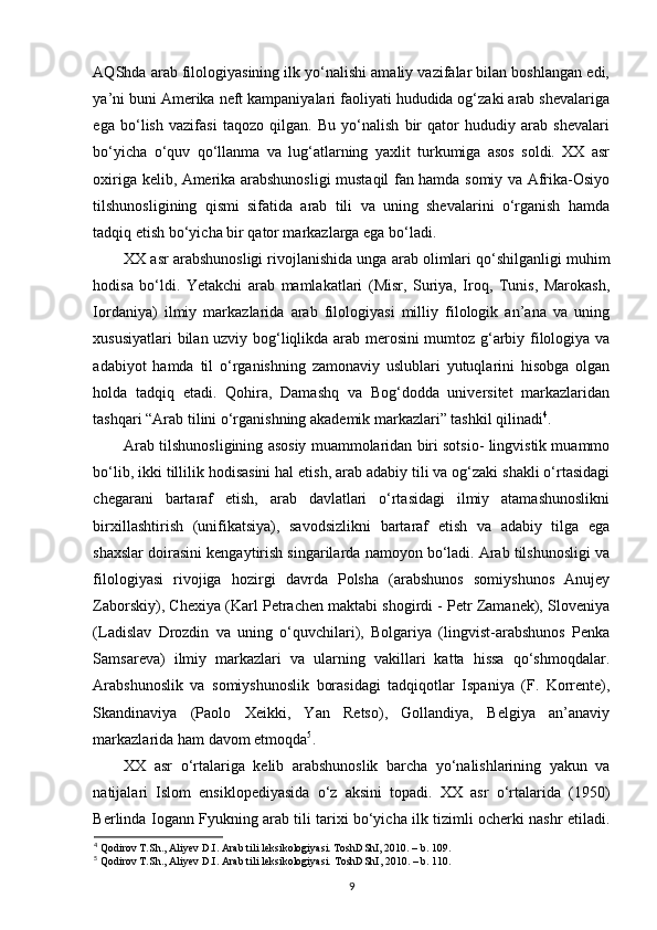 AQShda arab filologiyasining ilk yo‘nalishi amaliy vazifalar bilan boshlangan edi,
ya’ni buni Amerika neft kampaniyalari faoliyati hududida og‘zaki arab shevalariga
ega   bo‘lish   vazifasi   taqozo   qilgan.   Bu   yo‘nalish   bir   qator   hududiy   arab   shevalari
bo‘yicha   o‘quv   qo‘llanma   va   lug‘atlarning   yaxlit   turkumiga   asos   soldi.   XX   asr
oxiriga kelib, Amerika arabshunosligi mustaqil fan hamda somiy va Afrika-Osiyo
tilshunosligining   qismi   sifatida   arab   tili   va   uning   shevalarini   o‘rganish   hamda
tadqiq etish bo‘yicha bir qator markazlarga ega bo‘ladi. 
XX asr arabshunosligi rivojlanishida unga arab olimlari qo‘shilganligi muhim
hodisa   bo‘ldi.   Yetakchi   arab   mamlakatlari   (Misr,   Suriya,   Iroq,   Tunis,   Marokash,
Iordaniya)   ilmiy   markazlarida   arab   filologiyasi   milliy   filologik   an’ana   va   uning
xususiyatlari bilan uzviy bog‘liqlikda arab merosini  mumtoz g‘arbiy filologiya va
adabiyot   hamda   til   o‘rganishning   zamonaviy   uslublari   yutuqlarini   hisobga   olgan
holda   tadqiq   etadi.   Qohira,   Damashq   va   Bog‘dodda   universitet   markazlaridan
tashqari “Arab tilini o‘rganishning akademik markazlari” tashkil qilinadi 4
. 
Arab tilshunosligining asosiy muammolaridan biri sotsio- lingvistik muammo
bo‘lib, ikki tillilik hodisasini hal etish, arab adabiy tili va og‘zaki shakli o‘rtasidagi
chegarani   bartaraf   etish,   arab   davlatlari   o‘rtasidagi   ilmiy   atamashunoslikni
birxillashtirish   (unifikatsiya),   savodsizlikni   bartaraf   etish   va   adabiy   tilga   ega
shaxslar doirasini kengaytirish singarilarda namoyon bo‘ladi. Arab tilshunosligi va
filologiyasi   rivojiga   hozirgi   davrda   Polsha   (arabshunos   somiyshunos   Anujey
Zaborskiy), Chexiya (Karl Petrachen maktabi shogirdi - Petr Zamanek), Sloveniya
(Ladislav   Drozdin   va   uning   o‘quvchilari),   Bolgariya   (lingvist-arabshunos   Penka
Samsareva)   ilmiy   markazlari   va   ularning   vakillari   katta   hissa   qo‘shmoqdalar.
Arabshunoslik   va   somiyshunoslik   borasidagi   tadqiqotlar   Ispaniya   (F.   Korrente),
Skandinaviya   (Paolo   Xeikki,   Yan   Retso),   Gollandiya,   Belgiya   an’anaviy
markazlarida ham davom etmoqda 5
. 
XX   asr   o‘rtalariga   kelib   arabshunoslik   barcha   yo‘nalishlarining   yakun   va
natijalari   Islom   ensiklopediyasida   o‘z   aksini   topadi.   XX   asr   o‘rtalarida   (1950)
Berlinda Iogann Fyukning arab tili tarixi bo‘yicha ilk tizimli ocherki nashr etiladi.
4
 Qodirov T.Sh., Aliyev D.I. Arab tili leksikologiyasi. ToshDShI, 2010. – b. 109.
5
 Qodirov T.Sh., Aliyev D.I. Arab tili leksikologiyasi.  ToshDShI, 2010. –  b . 110.
9 