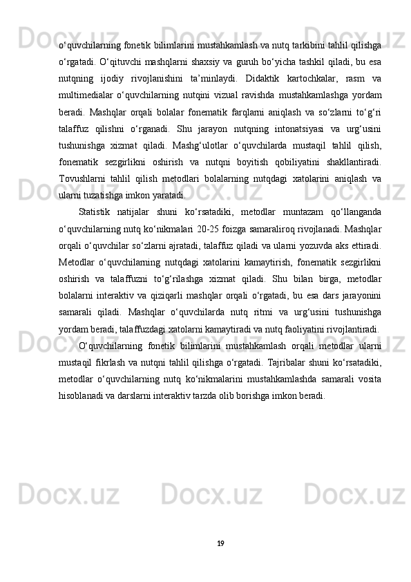 o‘quvchilarning fonetik bilimlarini mustahkamlash va nutq tarkibini tahlil qilishga
o‘rgatadi. O‘qituvchi  mashqlarni  shaxsiy  va guruh bo‘yicha  tashkil  qiladi, bu esa
nutqning   ijodiy   rivojlanishini   ta’minlaydi.   Didaktik   kartochkalar,   rasm   va
multimedialar   o‘quvchilarning   nutqini   vizual   ravishda   mustahkamlashga   yordam
beradi.   Mashqlar   orqali   bolalar   fonematik   farqlarni   aniqlash   va   so‘zlarni   to‘g‘ri
talaffuz   qilishni   o‘rganadi.   Shu   jarayon   nutqning   intonatsiyasi   va   urg‘usini
tushunishga   xizmat   qiladi.   Mashg‘ulotlar   o‘quvchilarda   mustaqil   tahlil   qilish,
fonematik   sezgirlikni   oshirish   va   nutqni   boyitish   qobiliyatini   shakllantiradi.
Tovushlarni   tahlil   qilish   metodlari   bolalarning   nutqdagi   xatolarini   aniqlash   va
ularni tuzatishga imkon yaratadi. 
Statistik   natijalar   shuni   ko‘rsatadiki,   metodlar   muntazam   qo‘llanganda
o‘quvchilarning nutq ko‘nikmalari 20-25 foizga samaraliroq rivojlanadi. Mashqlar
orqali o‘quvchilar so‘zlarni ajratadi, talaffuz qiladi va ularni yozuvda aks ettiradi.
Metodlar   o‘quvchilarning   nutqdagi   xatolarini   kamaytirish,   fonematik   sezgirlikni
oshirish   va   talaffuzni   to‘g‘rilashga   xizmat   qiladi.   Shu   bilan   birga,   metodlar
bolalarni   interaktiv   va   qiziqarli   mashqlar   orqali   o‘rgatadi,   bu   esa   dars   jarayonini
samarali   qiladi.   Mashqlar   o‘quvchilarda   nutq   ritmi   va   urg‘usini   tushunishga
yordam beradi, talaffuzdagi xatolarni kamaytiradi va nutq faoliyatini rivojlantiradi.
O‘quvchilarning   fonetik   bilimlarini   mustahkamlash   orqali   metodlar   ularni
mustaqil   fikrlash  va nutqni   tahlil  qilishga  o‘rgatadi.  Tajribalar  shuni  ko‘rsatadiki,
metodlar   o‘quvchilarning   nutq   ko‘nikmalarini   mustahkamlashda   samarali   vosita
hisoblanadi va darslarni interaktiv tarzda olib borishga imkon beradi.
19 