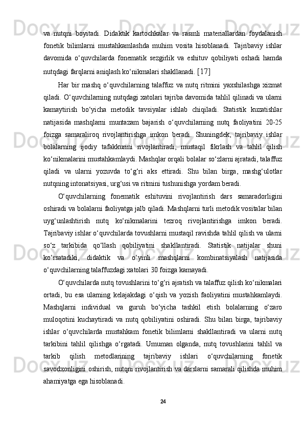 va   nutqni   boyitadi.   Didaktik   kartochkalar   va   rasmli   materiallardan   foydalanish
fonetik   bilimlarni   mustahkamlashda   muhim   vosita   hisoblanadi.   Tajribaviy   ishlar
davomida   o‘quvchilarda   fonematik   sezgirlik   va   eshituv   qobiliyati   oshadi   hamda
nutqdagi farqlarni aniqlash ko‘nikmalari shakllanadi.  [17]
Har   bir   mashq   o‘quvchilarning   talaffuz   va   nutq   ritmini   yaxshilashga   xizmat
qiladi. O‘quvchilarning nutqdagi xatolari tajriba davomida tahlil qilinadi va ularni
kamaytirish   bo‘yicha   metodik   tavsiyalar   ishlab   chiqiladi.   Statistik   kuzatishlar
natijasida   mashqlarni   muntazam   bajarish   o‘quvchilarning   nutq   faoliyatini   20-25
foizga   samaraliroq   rivojlantirishga   imkon   beradi.   Shuningdek,   tajribaviy   ishlar
bolalarning   ijodiy   tafakkurini   rivojlantiradi,   mustaqil   fikrlash   va   tahlil   qilish
ko‘nikmalarini mustahkamlaydi. Mashqlar orqali bolalar so‘zlarni ajratadi, talaffuz
qiladi   va   ularni   yozuvda   to‘g‘ri   aks   ettiradi.   Shu   bilan   birga,   mashg‘ulotlar
nutqning intonatsiyasi, urg‘usi va ritmini tushunishga yordam beradi. 
O‘quvchilarning   fonematik   eshituvini   rivojlantirish   dars   samaradorligini
oshiradi va bolalarni faoliyatga jalb qiladi. Mashqlarni turli metodik vositalar bilan
uyg‘unlashtirish   nutq   ko‘nikmalarini   tezroq   rivojlantirishga   imkon   beradi.
Tajribaviy ishlar o‘quvchilarda tovushlarni mustaqil ravishda tahlil qilish va ularni
so‘z   tarkibida   qo‘llash   qobiliyatini   shakllantiradi.   Statistik   natijalar   shuni
ko‘rsatadiki,   didaktik   va   o‘yinli   mashqlarni   kombinatsiyalash   natijasida
o‘quvchilarning talaffuzdagi xatolari 30 foizga kamayadi. 
O‘quvchilarda nutq tovushlarini to‘g‘ri ajratish va talaffuz qilish ko‘nikmalari
ortadi,   bu   esa   ularning   kelajakdagi   o‘qish   va   yozish   faoliyatini   mustahkamlaydi.
Mashqlarni   individual   va   guruh   bo‘yicha   tashkil   etish   bolalarning   o‘zaro
muloqotini   kuchaytiradi   va   nutq   qobiliyatini   oshiradi.   Shu   bilan   birga,   tajribaviy
ishlar   o‘quvchilarda   mustahkam   fonetik   bilimlarni   shakllantiradi   va   ularni   nutq
tarkibini   tahlil   qilishga   o‘rgatadi.   Umuman   olganda,   nutq   tovushlarini   tahlil   va
tarkib   qilish   metodlarining   tajribaviy   ishlari   o‘quvchilarning   fonetik
savodxonligini oshirish, nutqni rivojlantirish va darslarni samarali qilishda muhim
ahamiyatga ega hisoblanadi.
24 