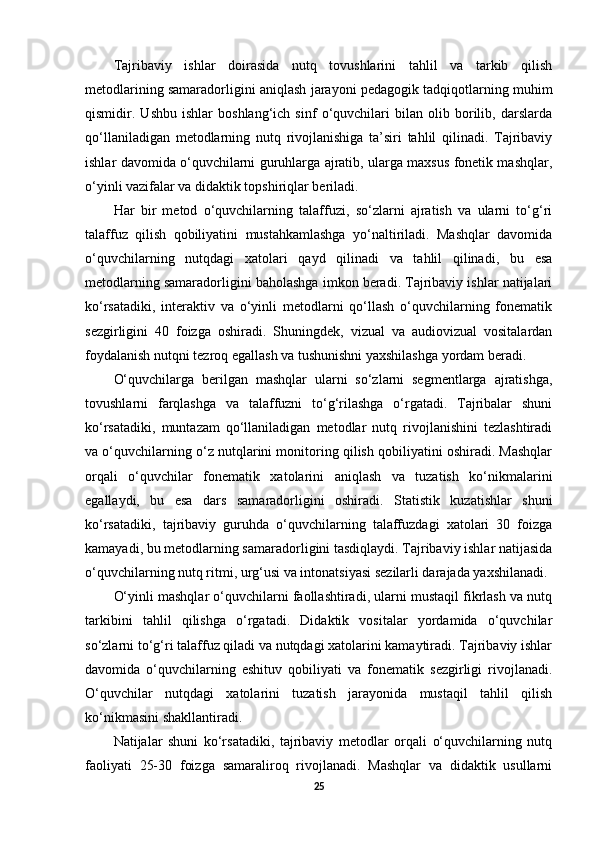 Tajribaviy   ishlar   doirasida   nutq   tovushlarini   tahlil   va   tarkib   qilish
metodlarining samaradorligini aniqlash jarayoni pedagogik tadqiqotlarning muhim
qismidir.   Ushbu   ishlar   boshlang‘ich   sinf   o‘quvchilari   bilan   olib   borilib,   darslarda
qo‘llaniladigan   metodlarning   nutq   rivojlanishiga   ta’siri   tahlil   qilinadi.   Tajribaviy
ishlar davomida o‘quvchilarni guruhlarga ajratib, ularga maxsus fonetik mashqlar,
o‘yinli vazifalar va didaktik topshiriqlar beriladi. 
Har   bir   metod   o‘quvchilarning   talaffuzi,   so‘zlarni   ajratish   va   ularni   to‘g‘ri
talaffuz   qilish   qobiliyatini   mustahkamlashga   yo‘naltiriladi.   Mashqlar   davomida
o‘quvchilarning   nutqdagi   xatolari   qayd   qilinadi   va   tahlil   qilinadi,   bu   esa
metodlarning samaradorligini baholashga imkon beradi. Tajribaviy ishlar natijalari
ko‘rsatadiki,   interaktiv   va   o‘yinli   metodlarni   qo‘llash   o‘quvchilarning   fonematik
sezgirligini   40   foizga   oshiradi.   Shuningdek,   vizual   va   audiovizual   vositalardan
foydalanish nutqni tezroq egallash va tushunishni yaxshilashga yordam beradi. 
O‘quvchilarga   berilgan   mashqlar   ularni   so‘zlarni   segmentlarga   ajratishga,
tovushlarni   farqlashga   va   talaffuzni   to‘g‘rilashga   o‘rgatadi.   Tajribalar   shuni
ko‘rsatadiki,   muntazam   qo‘llaniladigan   metodlar   nutq   rivojlanishini   tezlashtiradi
va o‘quvchilarning o‘z nutqlarini monitoring qilish qobiliyatini oshiradi. Mashqlar
orqali   o‘quvchilar   fonematik   xatolarini   aniqlash   va   tuzatish   ko‘nikmalarini
egallaydi,   bu   esa   dars   samaradorligini   oshiradi.   Statistik   kuzatishlar   shuni
ko‘rsatadiki,   tajribaviy   guruhda   o‘quvchilarning   talaffuzdagi   xatolari   30   foizga
kamayadi, bu metodlarning samaradorligini tasdiqlaydi. Tajribaviy ishlar natijasida
o‘quvchilarning nutq ritmi, urg‘usi va intonatsiyasi sezilarli darajada yaxshilanadi. 
O‘yinli mashqlar o‘quvchilarni faollashtiradi, ularni mustaqil fikrlash va nutq
tarkibini   tahlil   qilishga   o‘rgatadi.   Didaktik   vositalar   yordamida   o‘quvchilar
so‘zlarni to‘g‘ri talaffuz qiladi va nutqdagi xatolarini kamaytiradi. Tajribaviy ishlar
davomida   o‘quvchilarning   eshituv   qobiliyati   va   fonematik   sezgirligi   rivojlanadi.
O‘quvchilar   nutqdagi   xatolarini   tuzatish   jarayonida   mustaqil   tahlil   qilish
ko‘nikmasini shakllantiradi. 
Natijalar   shuni   ko‘rsatadiki,   tajribaviy   metodlar   orqali   o‘quvchilarning   nutq
faoliyati   25-30   foizga   samaraliroq   rivojlanadi.   Mashqlar   va   didaktik   usullarni
25 