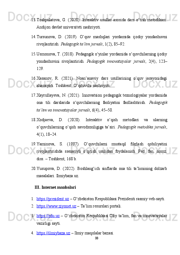 13. Toshpulatova,   G.   (2020).   Interaktiv   usullar   asosida   dars   o‘tish   metodikasi.
Andijon davlat universiteti nashriyoti.
14. Tursunova,   D.   (2019).   O‘quv   mashqlari   yordamida   ijodiy   yondashuvni
rivojlantirish.  Pedagogik ta’lim jurnali , 1(2), 85–92.
15. Usmonova, T. (2018). Pedagogik o‘yinlar yordamida o‘quvchilarning ijodiy
yondashuvini   rivojlantirish.   Pedagogik   innovatsiyalar   jurnali ,   2(4),   123–
129.
16. Xasanov,   R.   (2021).   Noan’anaviy   dars   usullarining   o‘quv   jarayonidagi
ahamiyati. Toshkent: O‘qituvchi nashriyoti.
17. Xayrullayeva,   N.   (2021).   Innovatsion   pedagogik   texnologiyalar   yordamida
ona   tili   darslarida   o‘quvchilarning   faoliyatini   faollashtirish.   Pedagogik
ta’lim va innovatsiyalar jurnali , 6(4), 45–50.
18. Xodjaeva,   D.   (2020).   Interaktiv   o‘qish   metodlari   va   ularning
o‘quvchilarning   o‘qish   savodxonligiga   ta’siri.   Pedagogik   metodika   jurnali ,
4(1), 18–24.
19. Yaminova,   S.   (1997).   O‘quvchilarni   mustaqil   fikrlash   qobiliyatini
rivojlantirishda   ssenariyli   o‘qitish   usulidan   foydalanish.   Ped.   fan.   nomz.
diss. – Toshkent, 168 b.
20. Yusupova,   D.   (2022).   Boshlang‘ich   sinflarda   ona   tili   ta’limining   dolzarb
masalalari. Ilmiybaza.uz.
III. Internet manbalari
1. https://president.uz     – O‘zbekiston Respublikasi Prezidenti rasmiy veb-sayti.
2. https://www.ziyonet.uz     – Ta’lim resurslari portali.
3. https://edu.uz      – O‘zbekiston Respublikasi Oliy ta’lim, fan va innovatsiyalar
vazirligi sayti.
4. https://ilmiybaza.uz     – Ilmiy maqolalar bazasi.
33 