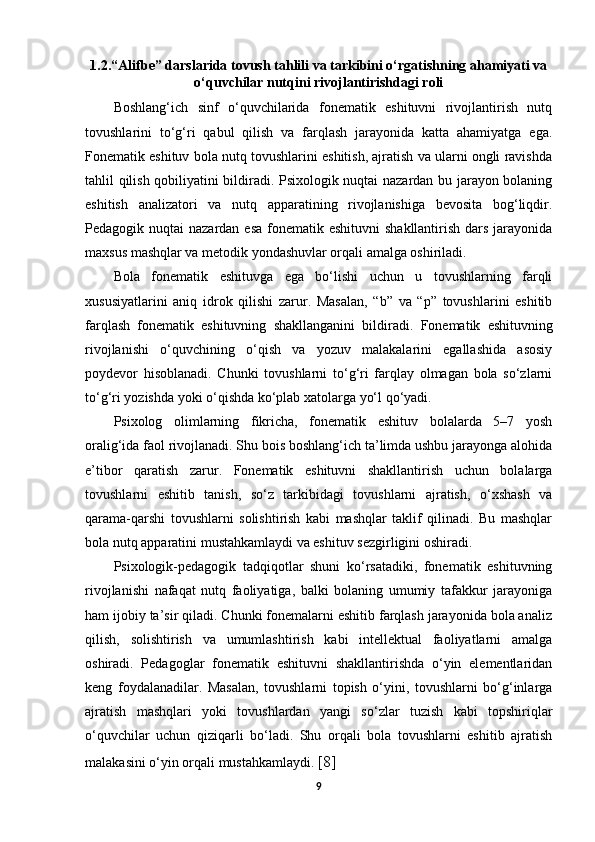 1.2. “Alifbe” darslarida tovush tahlili va tarkibini o‘rgatishning ahamiyati va
o‘quvchilar nutqini rivojlantirishdagi roli
Boshlang‘ich   sinf   o‘quvchilarida   fonematik   eshituvni   rivojlantirish   nutq
tovushlarini   to‘g‘ri   qabul   qilish   va   farqlash   jarayonida   katta   ahamiyatga   ega.
Fonematik eshituv bola nutq tovushlarini eshitish, ajratish va ularni ongli ravishda
tahlil qilish qobiliyatini bildiradi. Psixologik nuqtai nazardan bu jarayon bolaning
eshitish   analizatori   va   nutq   apparatining   rivojlanishiga   bevosita   bog‘liqdir.
Pedagogik nuqtai  nazardan esa  fonematik eshituvni  shakllantirish  dars  jarayonida
maxsus mashqlar va metodik yondashuvlar orqali amalga oshiriladi. 
Bola   fonematik   eshituvga   ega   bo‘lishi   uchun   u   tovushlarning   farqli
xususiyatlarini   aniq   idrok   qilishi   zarur.   Masalan,   “b”   va   “p”   tovushlarini   eshitib
farqlash   fonematik   eshituvning   shakllanganini   bildiradi.   Fonematik   eshituvning
rivojlanishi   o‘quvchining   o‘qish   va   yozuv   malakalarini   egallashida   asosiy
poydevor   hisoblanadi.   Chunki   tovushlarni   to‘g‘ri   farqlay   olmagan   bola   so‘zlarni
to‘g‘ri yozishda yoki o‘qishda ko‘plab xatolarga yo‘l qo‘yadi. 
Psixolog   olimlarning   fikricha,   fonematik   eshituv   bolalarda   5–7   yosh
oralig‘ida faol rivojlanadi. Shu bois boshlang‘ich ta’limda ushbu jarayonga alohida
e’tibor   qaratish   zarur.   Fonematik   eshituvni   shakllantirish   uchun   bolalarga
tovushlarni   eshitib   tanish,   so‘z   tarkibidagi   tovushlarni   ajratish,   o‘xshash   va
qarama-qarshi   tovushlarni   solishtirish   kabi   mashqlar   taklif   qilinadi.   Bu   mashqlar
bola nutq apparatini mustahkamlaydi va eshituv sezgirligini oshiradi. 
Psixologik-pedagogik   tadqiqotlar   shuni   ko‘rsatadiki,   fonematik   eshituvning
rivojlanishi   nafaqat   nutq   faoliyatiga,   balki   bolaning   umumiy   tafakkur   jarayoniga
ham ijobiy ta’sir qiladi. Chunki fonemalarni eshitib farqlash jarayonida bola analiz
qilish,   solishtirish   va   umumlashtirish   kabi   intellektual   faoliyatlarni   amalga
oshiradi.   Pedagoglar   fonematik   eshituvni   shakllantirishda   o‘yin   elementlaridan
keng   foydalanadilar.   Masalan,   tovushlarni   topish   o‘yini,   tovushlarni   bo‘g‘inlarga
ajratish   mashqlari   yoki   tovushlardan   yangi   so‘zlar   tuzish   kabi   topshiriqlar
o‘quvchilar   uchun   qiziqarli   bo‘ladi.   Shu   orqali   bola   tovushlarni   eshitib   ajratish
malakasini o‘yin orqali mustahkamlaydi.  [8]
9 
