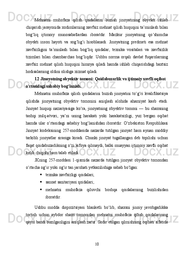 Mehnatni   muhofaza   qilish   qoidalarini   buzish   jinoyatining   obyekti   ishlab
chiqarish jarayonida xodimlarning xavfsiz mehnat qilish huquqini ta’minlash bilan
bog liq   ijtimoiy   munosabatlardan   iboratdir.   Mazkur   jinoyatning   qo shimchaʻ ʻ
obyekti   inson   hayoti   va   sog lig i   hisoblanadi.   Jinoyatning   predmeti   esa   mehnat	
ʻ ʻ
xavfsizligini   ta’minlash   bilan   bog liq   qoidalar,   texnika   vositalari   va   xavfsizlik	
ʻ
tizimlari   bilan   chambarchas   bog liqdir.   Ushbu   norma   orqali   davlat   fuqarolarning	
ʻ
xavfsiz   mehnat   qilish   huquqini   himoya   qiladi   hamda   ishlab   chiqarishdagi   baxtsiz
hodisalarning oldini olishga xizmat qiladi.
I.2 Jinoyatning obyektiv tomoni: Qoidabuzarlik va ijtimoiy xavfli oqibat 
o'rtasidagi sababiy bog‘lanish.
Mehnatni   muhofaza   qilish   qoidalarini   buzish   jinoyatini   to‘g‘ri   kvalifikatsiya
qilishda   jinoyatning   obyektiv   tomonini   aniqlash   alohida   ahamiyat   kasb   etadi.
Jinoyat   huquqi   nazariyasiga   ko‘ra,   jinoyatning   obyektiv   tomoni   —   bu   shaxsning
tashqi   xulq-atvori,   ya’ni   uning   harakati   yoki   harakatsizligi,   yuz   bergan   oqibat
hamda ular  o‘rtasidagi  sababiy bog‘lanishdan iboratdir. O‘zbekiston Respublikasi
Jinoyat   kodeksining   257-moddasida   nazarda   tutilgan   jinoyat   ham   aynan   moddiy
tarkibli   jinoyatlar   sirasiga   kiradi.   Chunki   jinoyat   tugallangan   deb   topilishi   uchun
faqat qoidabuzarlikning o‘zi kifoya qilmaydi, balki muayyan ijtimoiy xavfli oqibat
kelib chiqishi ham talab etiladi.
JKning   257-moddasi   1-qismida   nazarda   tutilgan   jinoyat   obyektiv   tomondan
o‘rtacha og‘ir yoki og‘ir tan jarohati yetkazilishiga sabab bo‘lgan:
 texnika xavfsizligi qoidalari;
 sanoat sanitariyasi qoidalari;
 mehnatni   muhofaza   qiluvchi   boshqa   qoidalarning   buzilishidan
iboratdir.
Ushbu   modda   dispozitsiyasi   blanketli   bo‘lib,   shaxsni   jinoiy   javobgarlikka
tortish   uchun   aybdor   shaxs   tomonidan   mehnatni   muhofaza   qilish   qoidalarining
qaysi bandi buzilganligini aniqlash zarur. Sodir etilgan qilmishning oqibati sifatida
10 