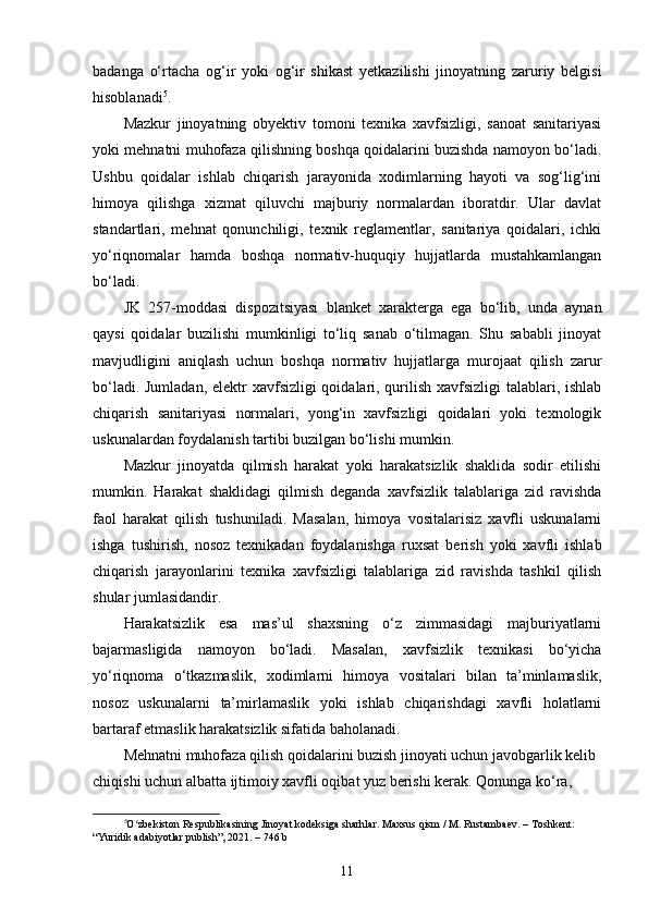 badanga   o‘rtacha   og‘ir   yoki   og‘ir   shikast   yetkazilishi   jinoyatning   zaruriy   belgisi
hisoblanadi 5
.
Mazkur   jinoyatning   obyektiv   tomoni   texnika   xavfsizligi,   sanoat   sanitariyasi
yoki mehnatni muhofaza qilishning boshqa qoidalarini buzishda namoyon bo‘ladi.
Ushbu   qoidalar   ishlab   chiqarish   jarayonida   xodimlarning   hayoti   va   sog‘lig‘ini
himoya   qilishga   xizmat   qiluvchi   majburiy   normalardan   iboratdir.   Ular   davlat
standartlari,   mehnat   qonunchiligi,   texnik   reglamentlar,   sanitariya   qoidalari,   ichki
yo‘riqnomalar   hamda   boshqa   normativ-huquqiy   hujjatlarda   mustahkamlangan
bo‘ladi.
JK   257-moddasi   dispozitsiyasi   blanket   xarakterga   ega   bo‘lib,   unda   aynan
qaysi   qoidalar   buzilishi   mumkinligi   to‘liq   sanab   o‘tilmagan.   Shu   sababli   jinoyat
mavjudligini   aniqlash   uchun   boshqa   normativ   hujjatlarga   murojaat   qilish   zarur
bo‘ladi. Jumladan,  elektr xavfsizligi qoidalari, qurilish xavfsizligi  talablari, ishlab
chiqarish   sanitariyasi   normalari,   yong‘in   xavfsizligi   qoidalari   yoki   texnologik
uskunalardan foydalanish tartibi buzilgan bo‘lishi mumkin.
Mazkur   jinoyatda   qilmish   harakat   yoki   harakatsizlik   shaklida   sodir   etilishi
mumkin.   Harakat   shaklidagi   qilmish   deganda   xavfsizlik   talablariga   zid   ravishda
faol   harakat   qilish   tushuniladi.   Masalan,   himoya   vositalarisiz   xavfli   uskunalarni
ishga   tushirish,   nosoz   texnikadan   foydalanishga   ruxsat   berish   yoki   xavfli   ishlab
chiqarish   jarayonlarini   texnika   xavfsizligi   talablariga   zid   ravishda   tashkil   qilish
shular jumlasidandir.
Harakatsizlik   esa   mas’ul   shaxsning   o‘z   zimmasidagi   majburiyatlarni
bajarmasligida   namoyon   bo‘ladi.   Masalan,   xavfsizlik   texnikasi   bo‘yicha
yo‘riqnoma   o‘tkazmaslik,   xodimlarni   himoya   vositalari   bilan   ta’minlamaslik,
nosoz   uskunalarni   ta’mirlamaslik   yoki   ishlab   chiqarishdagi   xavfli   holatlarni
bartaraf etmaslik harakatsizlik sifatida baholanadi.
Mehnatni muhofaza qilish qoidalarini buzish jinoyati uchun javobgarlik kelib 
chiqishi uchun albatta ijtimoiy xavfli oqibat yuz berishi kerak. Qonunga ko‘ra, 
5
O zbekiston Respublikasining Jinoyat kodeksiga sharhlar. Maxsus qism / M. Rustambaev. – Toshkent: ʻ
“Yuridik adabiyotlar publish”, 2021. – 746 b
11 