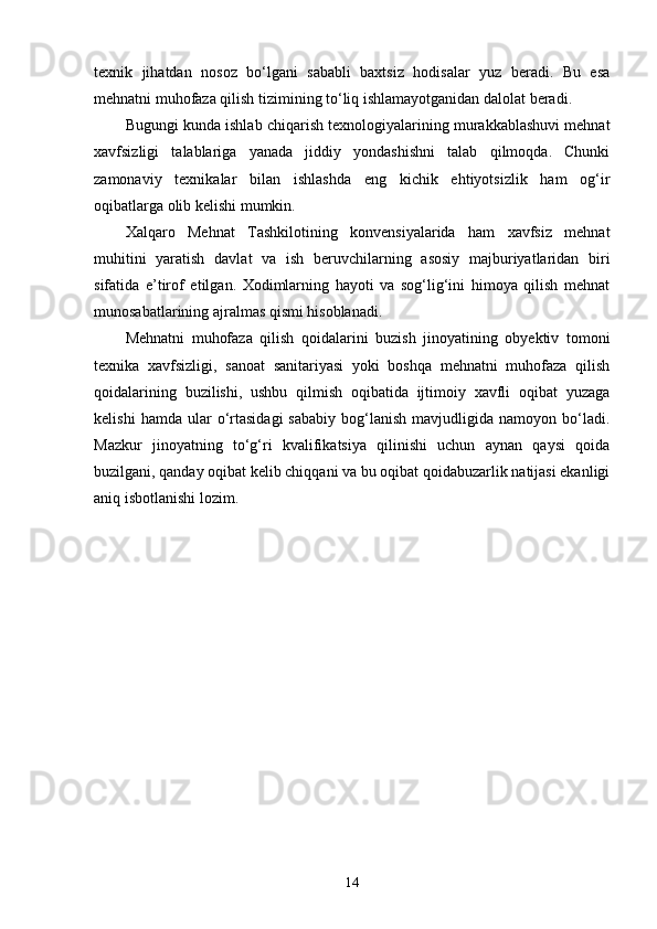 texnik   jihatdan   nosoz   bo‘lgani   sababli   baxtsiz   hodisalar   yuz   beradi.   Bu   esa
mehnatni muhofaza qilish tizimining to‘liq ishlamayotganidan dalolat beradi.
Bugungi kunda ishlab chiqarish texnologiyalarining murakkablashuvi mehnat
xavfsizligi   talablariga   yanada   jiddiy   yondashishni   talab   qilmoqda.   Chunki
zamonaviy   texnikalar   bilan   ishlashda   eng   kichik   ehtiyotsizlik   ham   og‘ir
oqibatlarga olib kelishi mumkin.
Xalqaro   Mehnat   Tashkilotining   konvensiyalarida   ham   xavfsiz   mehnat
muhitini   yaratish   davlat   va   ish   beruvchilarning   asosiy   majburiyatlaridan   biri
sifatida   e’tirof   etilgan.   Xodimlarning   hayoti   va   sog‘lig‘ini   himoya   qilish   mehnat
munosabatlarining ajralmas qismi hisoblanadi. 
Mehnatni   muhofaza   qilish   qoidalarini   buzish   jinoyatining   obyektiv   tomoni
texnika   xavfsizligi,   sanoat   sanitariyasi   yoki   boshqa   mehnatni   muhofaza   qilish
qoidalarining   buzilishi,   ushbu   qilmish   oqibatida   ijtimoiy   xavfli   oqibat   yuzaga
kelishi   hamda  ular   o‘rtasidagi   sababiy   bog‘lanish   mavjudligida   namoyon   bo‘ladi.
Mazkur   jinoyatning   to‘g‘ri   kvalifikatsiya   qilinishi   uchun   aynan   qaysi   qoida
buzilgani, qanday oqibat kelib chiqqani va bu oqibat qoidabuzarlik natijasi ekanligi
aniq isbotlanishi lozim.
14 