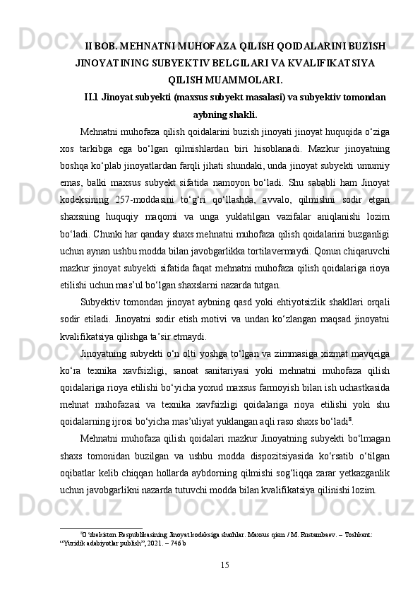 II BOB. MEHNATNI MUHOFAZA QILISH QOIDALARINI BUZISH
JINOYATINING SUBYEKTIV BELGILARI VA KVALIFIKATSIYA
QILISH MUAMMOLARI.
II.1 Jinoyat subyekti (maxsus subyekt masalasi) va subyektiv tomondan
aybning shakli.
Mehnatni muhofaza qilish qoidalarini buzish jinoyati jinoyat huquqida o‘ziga
xos   tarkibga   ega   bo‘lgan   qilmishlardan   biri   hisoblanadi.   Mazkur   jinoyatning
boshqa ko‘plab jinoyatlardan farqli jihati shundaki, unda jinoyat subyekti umumiy
emas,   balki   maxsus   subyekt   sifatida   namoyon   bo‘ladi.   Shu   sababli   ham   Jinoyat
kodeksining   257-moddasini   to‘g‘ri   qo‘llashda,   avvalo,   qilmishni   sodir   etgan
shaxsning   huquqiy   maqomi   va   unga   yuklatilgan   vazifalar   aniqlanishi   lozim
bo‘ladi. Chunki har qanday shaxs mehnatni muhofaza qilish qoidalarini buzganligi
uchun aynan ushbu modda bilan javobgarlikka tortilavermaydi. Qonun chiqaruvchi
mazkur jinoyat subyekti sifatida faqat mehnatni muhofaza qilish qoidalariga rioya
etilishi uchun mas’ul bo‘lgan shaxslarni nazarda tutgan.
Subyektiv   tomondan   jinoyat   aybning   qasd   yoki   ehtiyotsizlik   shakllari   orqali
sodir   etiladi.   Jinoyatni   sodir   etish   motivi   va   undan   ko‘zlangan   maqsad   jinoyatni
kvalifikatsiya qilishga ta’sir etmaydi.
Jinoyatning subyekti  o‘n olti  yoshga to‘lgan va zimmasiga  xizmat  mavqeiga
ko‘ra   texnika   xavfsizligi,   sanoat   sanitariyasi   yoki   mehnatni   muhofaza   qilish
qoidalariga rioya etilishi bo‘yicha yoxud maxsus farmoyish bilan ish uchastkasida
mehnat   muhofazasi   va   texnika   xavfsizligi   qoidalariga   rioya   etilishi   yoki   shu
qoidalarning ijrosi bo‘yicha mas’uliyat yuklangan aqli raso shaxs bo‘ladi 8
. 
Mehnatni  muhofaza  qilish   qoidalari  mazkur  Jinoyatning   subyekti  bo‘lmagan
shaxs   tomonidan   buzilgan   va   ushbu   modda   dispozitsiyasida   ko‘rsatib   o‘tilgan
oqibatlar  kelib chiqqan hollarda aybdorning qilmishi  sog‘liqqa zarar yetkazganlik
uchun javobgarlikni nazarda tutuvchi modda bilan kvalifikatsiya qilinishi lozim.
8
O zbekiston Respublikasining Jinoyat kodeksiga sharhlar. Maxsus qism / M. Rustambaev. – Toshkent: ʻ
“Yuridik adabiyotlar publish”, 2021. – 746 b
15 