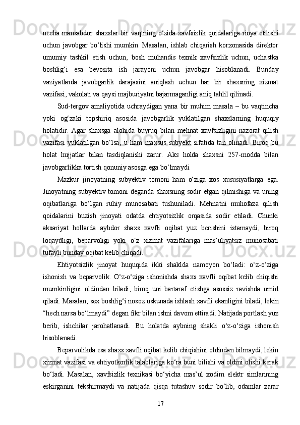 necha mansabdor  shaxslar  bir vaqtning o‘zida xavfsizlik qoidalariga rioya etilishi
uchun   javobgar   bo‘lishi   mumkin.   Masalan,   ishlab   chiqarish   korxonasida   direktor
umumiy   tashkil   etish   uchun,   bosh   muhandis   texnik   xavfsizlik   uchun,   uchastka
boshlig‘i   esa   bevosita   ish   jarayoni   uchun   javobgar   hisoblanadi.   Bunday
vaziyatlarda   javobgarlik   darajasini   aniqlash   uchun   har   bir   shaxsning   xizmat
vazifasi, vakolati va qaysi majburiyatni bajarmaganligi aniq tahlil qilinadi.
Sud-tergov   amaliyotida   uchraydigan   yana   bir   muhim   masala   –   bu   vaqtincha
yoki   og‘zaki   topshiriq   asosida   javobgarlik   yuklatilgan   shaxslarning   huquqiy
holatidir.   Agar   shaxsga   alohida   buyruq   bilan   mehnat   xavfsizligini   nazorat   qilish
vazifasi   yuklatilgan   bo‘lsa,   u   ham   maxsus   subyekt   sifatida   tan   olinadi.   Biroq   bu
holat   hujjatlar   bilan   tasdiqlanishi   zarur.   Aks   holda   shaxsni   257-modda   bilan
javobgarlikka tortish qonuniy asosga ega bo‘lmaydi.
Mazkur   jinoyatning   subyektiv   tomoni   ham   o‘ziga   xos   xususiyatlarga   ega.
Jinoyatning subyektiv tomoni deganda shaxsning sodir etgan qilmishiga va uning
oqibatlariga   bo‘lgan   ruhiy   munosabati   tushuniladi.   Mehnatni   muhofaza   qilish
qoidalarini   buzish   jinoyati   odatda   ehtiyotsizlik   orqasida   sodir   etiladi.   Chunki
aksariyat   hollarda   aybdor   shaxs   xavfli   oqibat   yuz   berishini   istamaydi,   biroq
loqaydligi,   beparvoligi   yoki   o‘z   xizmat   vazifalariga   mas’uliyatsiz   munosabati
tufayli bunday oqibat kelib chiqadi.
Ehtiyotsizlik   jinoyat   huquqida   ikki   shaklda   namoyon   bo‘ladi:   o‘z-o‘ziga
ishonish   va   beparvolik.   O‘z-o‘ziga   ishonishda   shaxs   xavfli   oqibat   kelib   chiqishi
mumkinligini   oldindan   biladi,   biroq   uni   bartaraf   etishga   asossiz   ravishda   umid
qiladi. Masalan, sex boshlig‘i nosoz uskunada ishlash xavfli ekanligini biladi, lekin
“hech narsa bo‘lmaydi” degan fikr bilan ishni davom ettiradi. Natijada portlash yuz
berib,   ishchilar   jarohatlanadi.   Bu   holatda   aybning   shakli   o‘z-o‘ziga   ishonish
hisoblanadi.
Beparvolikda esa shaxs xavfli oqibat kelib chiqishini oldindan bilmaydi, lekin
xizmat vazifasi va ehtiyotkorlik talablariga ko‘ra buni bilishi va oldini olishi kerak
bo‘ladi.   Masalan,   xavfsizlik   texnikasi   bo‘yicha   mas’ul   xodim   elektr   simlarining
eskirganini   tekshirmaydi   va   natijada   qisqa   tutashuv   sodir   bo‘lib,   odamlar   zarar
17 