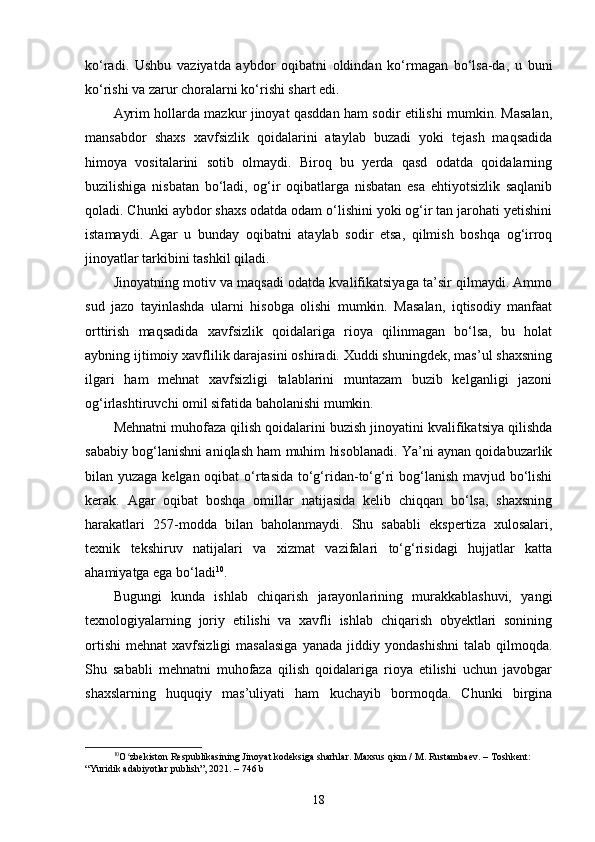ko‘radi.   Ushbu   vaziyatda   aybdor   oqibatni   oldindan   ko‘rmagan   bo‘lsa-da,   u   buni
ko‘rishi va zarur choralarni ko‘rishi shart edi.
Ayrim hollarda mazkur jinoyat qasddan ham sodir etilishi mumkin. Masalan,
mansabdor   shaxs   xavfsizlik   qoidalarini   ataylab   buzadi   yoki   tejash   maqsadida
himoya   vositalarini   sotib   olmaydi.   Biroq   bu   yerda   qasd   odatda   qoidalarning
buzilishiga   nisbatan   bo‘ladi,   og‘ir   oqibatlarga   nisbatan   esa   ehtiyotsizlik   saqlanib
qoladi. Chunki aybdor shaxs odatda odam o‘lishini yoki og‘ir tan jarohati yetishini
istamaydi.   Agar   u   bunday   oqibatni   ataylab   sodir   etsa,   qilmish   boshqa   og‘irroq
jinoyatlar tarkibini tashkil qiladi.
Jinoyatning motiv va maqsadi odatda kvalifikatsiyaga ta’sir qilmaydi. Ammo
sud   jazo   tayinlashda   ularni   hisobga   olishi   mumkin.   Masalan,   iqtisodiy   manfaat
orttirish   maqsadida   xavfsizlik   qoidalariga   rioya   qilinmagan   bo‘lsa,   bu   holat
aybning ijtimoiy xavflilik darajasini oshiradi. Xuddi shuningdek, mas’ul shaxsning
ilgari   ham   mehnat   xavfsizligi   talablarini   muntazam   buzib   kelganligi   jazoni
og‘irlashtiruvchi omil sifatida baholanishi mumkin.
Mehnatni muhofaza qilish qoidalarini buzish jinoyatini kvalifikatsiya qilishda
sababiy bog‘lanishni aniqlash ham muhim hisoblanadi. Ya’ni aynan qoidabuzarlik
bilan yuzaga kelgan oqibat  o‘rtasida to‘g‘ridan-to‘g‘ri  bog‘lanish mavjud bo‘lishi
kerak.   Agar   oqibat   boshqa   omillar   natijasida   kelib   chiqqan   bo‘lsa,   shaxsning
harakatlari   257-modda   bilan   baholanmaydi.   Shu   sababli   ekspertiza   xulosalari,
texnik   tekshiruv   natijalari   va   xizmat   vazifalari   to‘g‘risidagi   hujjatlar   katta
ahamiyatga ega bo‘ladi 10
.
Bugungi   kunda   ishlab   chiqarish   jarayonlarining   murakkablashuvi,   yangi
texnologiyalarning   joriy   etilishi   va   xavfli   ishlab   chiqarish   obyektlari   sonining
ortishi   mehnat   xavfsizligi   masalasiga   yanada   jiddiy   yondashishni   talab   qilmoqda.
Shu   sababli   mehnatni   muhofaza   qilish   qoidalariga   rioya   etilishi   uchun   javobgar
shaxslarning   huquqiy   mas’uliyati   ham   kuchayib   bormoqda.   Chunki   birgina
10
O zbekiston Respublikasining Jinoyat kodeksiga sharhlar. Maxsus qism / M. Rustambaev. – Toshkent: ʻ
“Yuridik adabiyotlar publish”, 2021. – 746 b
18 