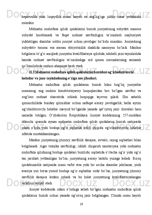beparvolik   yoki   loqaydlik   inson   hayoti   va   sog‘lig‘iga   jiddiy   zarar   yetkazishi
mumkin.
Mehnatni   muhofaza   qilish   qoidalarini   buzish   jinoyatining   subyekti   maxsus
subyekt   hisoblanadi   va   faqat   mehnat   xavfsizligini   ta’minlash   majburiyati
yuklatilgan   shaxslar   ushbu   jinoyat   uchun   javobgar   bo‘lishi   mumkin.   Jinoyatning
subyektiv   tomoni   esa   asosan   ehtiyotsizlik   shaklida   namoyon   bo‘ladi.   Mazkur
belgilarni to‘g‘ri aniqlash jinoyatni kvalifikatsiya qilishda, adolatli jazo tayinlashda
hamda   mehnat   xavfsizligini   ta’minlashga   oid   qonun   normalarining   samarali
qo‘llanilishida muhim ahamiyat kasb etadi.
II.2 Mehnatni muhofaza qilish qoidalarini buzishni og‘irlashtiruvchi 
holatlar va jazo tayinlashning o‘ziga xos jihatlari.
Mehnatni   muhofaza   qilish   qoidalarini   buzish   bilan   bog‘liq   jinoyatlar
insonning   eng   muhim   konstitutsiyaviy   huquqlaridan   biri   bo‘lgan   xavfsiz   va
sog‘lom   mehnat   sharoitida   ishlash   huquqiga   tajovuz   qiladi.   Shu   sababli
qonunchilikda   bunday   qilmishlar   uchun   nafaqat   asosiy   javobgarlik,   balki   ayrim
og‘irlashtiruvchi   holatlar   mavjud   bo‘lganda   yanada   qat’iyroq   jazo   choralari   ham
nazarda   tutilgan.   O‘zbekiston   Respublikasi   Jinoyat   kodeksining   257-moddasi
ikkinchi   qismida   aynan   mehnatni   muhofaza   qilish   qoidalarini   buzish   natijasida
odam   o‘lishi   yoki   boshqa   og‘ir   oqibatlar   kelib   chiqishi   og‘irlashtiruvchi   holatlar
sifatida mustahkamlangan.
Mazkur  jinoyatning ijtimoiy xavflilik darajasi, avvalo, uning oqibatlari bilan
belgilanadi.   Agar   texnika   xavfsizligi,   ishlab   chiqarish   sanitariyasi   yoki   mehnatni
muhofaza qilishning boshqa qoidalari buzilishi oqibatida o‘rtacha og‘ir yoki og‘ir
tan   jarohati   yetkazilgan   bo‘lsa,   jinoyatning   asosiy   tarkibi   yuzaga   keladi.   Biroq
qoidabuzarlik   natijasida   inson   vafot   etsa   yoki   bir   necha   shaxslar   jabrlansa,   yirik
avariya   yuz   bersa   yoxud   boshqa   og‘ir   oqibatlar   sodir   bo‘lsa,   jinoyatning   ijtimoiy
xavflilik   darajasi   keskin   oshadi   va   bu   holat   jinoyatning   kvalifikatsiyalangan
tarkibini tashkil etadi.
Jinoyat   kodeksida   odam   o‘lishiga   sabab   bo‘lgan   mehnatni   muhofaza   qilish
qoidalarini   buzish   uchun   yanada   og‘irroq   jazo   belgilangan.   Chunki   inson   hayoti
19 