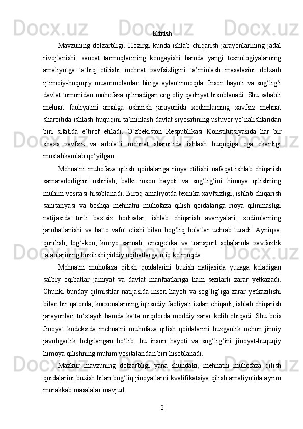 Kirish
Mavzuning   dolzarbligi.   Hozirgi   kunda   ishlab   chiqarish   jarayonlarining   jadal
rivojlanishi,   sanoat   tarmoqlarining   kengayishi   hamda   yangi   texnologiyalarning
amaliyotga   tatbiq   etilishi   mehnat   xavfsizligini   ta’minlash   masalasini   dolzarb
ijtimoiy-huquqiy   muammolardan   biriga   aylantirmoqda.   Inson   hayoti   va   sog‘lig‘i
davlat tomonidan muhofaza qilinadigan eng oliy qadriyat hisoblanadi. Shu sababli
mehnat   faoliyatini   amalga   oshirish   jarayonida   xodimlarning   xavfsiz   mehnat
sharoitida ishlash huquqini ta’minlash davlat siyosatining ustuvor yo‘nalishlaridan
biri   sifatida   e’tirof   etiladi.   O‘zbekiston   Respublikasi   Konstitutsiyasida   har   bir
shaxs   xavfsiz   va   adolatli   mehnat   sharoitida   ishlash   huquqiga   ega   ekanligi
mustahkamlab qo‘yilgan.
Mehnatni   muhofaza   qilish   qoidalariga   rioya   etilishi   nafaqat   ishlab   chiqarish
samaradorligini   oshirish,   balki   inson   hayoti   va   sog‘lig‘ini   himoya   qilishning
muhim vositasi hisoblanadi. Biroq amaliyotda texnika xavfsizligi, ishlab chiqarish
sanitariyasi   va   boshqa   mehnatni   muhofaza   qilish   qoidalariga   rioya   qilinmasligi
natijasida   turli   baxtsiz   hodisalar,   ishlab   chiqarish   avariyalari,   xodimlarning
jarohatlanishi   va   hatto   vafot   etishi   bilan   bog‘liq   holatlar   uchrab   turadi.   Ayniqsa,
qurilish,   tog‘-kon,   kimyo   sanoati,   energetika   va   transport   sohalarida   xavfsizlik
talablarining buzilishi jiddiy oqibatlarga olib kelmoqda.
Mehnatni   muhofaza   qilish   qoidalarini   buzish   natijasida   yuzaga   keladigan
salbiy   oqibatlar   jamiyat   va   davlat   manfaatlariga   ham   sezilarli   zarar   yetkazadi.
Chunki bunday qilmishlar natijasida inson hayoti va sog‘lig‘iga zarar yetkazilishi
bilan bir qatorda, korxonalarning iqtisodiy faoliyati izdan chiqadi, ishlab chiqarish
jarayonlari   to‘xtaydi   hamda katta  miqdorda moddiy  zarar   kelib chiqadi.  Shu bois
Jinoyat   kodeksida   mehnatni   muhofaza   qilish   qoidalarini   buzganlik   uchun   jinoiy
javobgarlik   belgilangan   bo‘lib,   bu   inson   hayoti   va   sog‘lig‘ini   jinoyat-huquqiy
himoya qilishning muhim vositalaridan biri hisoblanadi.
Mazkur   mavzuning   dolzarbligi   yana   shundaki,   mehnatni   muhofaza   qilish
qoidalarini buzish bilan bog‘liq jinoyatlarni kvalifikatsiya qilish amaliyotida ayrim
murakkab masalalar mavjud. 
2 
