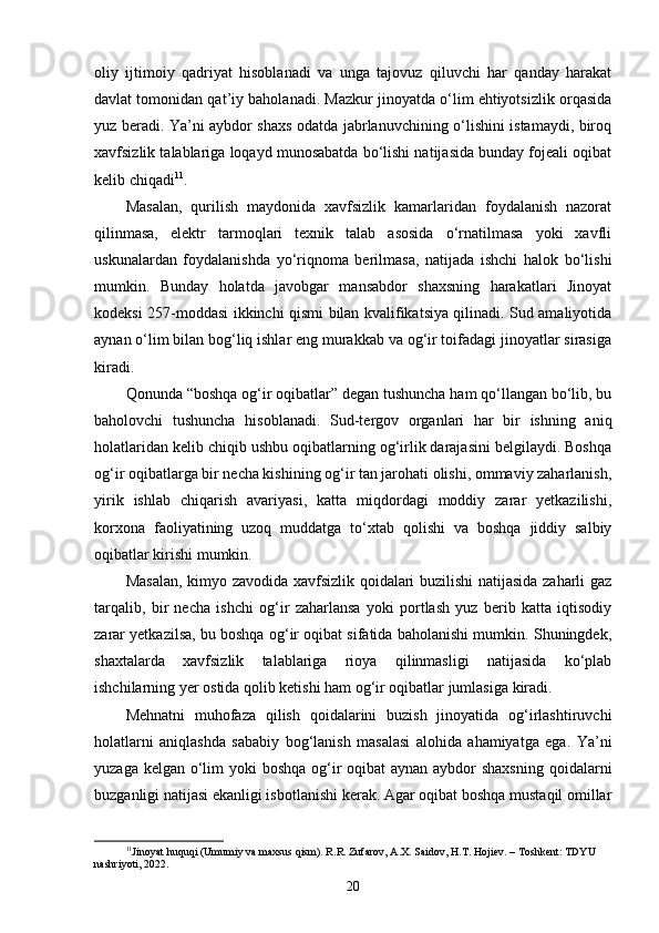 oliy   ijtimoiy   qadriyat   hisoblanadi   va   unga   tajovuz   qiluvchi   har   qanday   harakat
davlat tomonidan qat’iy baholanadi. Mazkur jinoyatda o‘lim ehtiyotsizlik orqasida
yuz beradi. Ya’ni aybdor shaxs odatda jabrlanuvchining o‘lishini istamaydi, biroq
xavfsizlik talablariga loqayd munosabatda bo‘lishi natijasida bunday fojeali oqibat
kelib chiqadi 11
.
Masalan,   qurilish   maydonida   xavfsizlik   kamarlaridan   foydalanish   nazorat
qilinmasa,   elektr   tarmoqlari   texnik   talab   asosida   o‘rnatilmasa   yoki   xavfli
uskunalardan   foydalanishda   yo‘riqnoma   berilmasa,   natijada   ishchi   halok   bo‘lishi
mumkin.   Bunday   holatda   javobgar   mansabdor   shaxsning   harakatlari   Jinoyat
kodeksi 257-moddasi ikkinchi qismi bilan kvalifikatsiya qilinadi. Sud amaliyotida
aynan o‘lim bilan bog‘liq ishlar eng murakkab va og‘ir toifadagi jinoyatlar sirasiga
kiradi.
Qonunda “boshqa og‘ir oqibatlar” degan tushuncha ham qo‘llangan bo‘lib, bu
baholovchi   tushuncha   hisoblanadi.   Sud-tergov   organlari   har   bir   ishning   aniq
holatlaridan kelib chiqib ushbu oqibatlarning og‘irlik darajasini belgilaydi. Boshqa
og‘ir oqibatlarga bir necha kishining og‘ir tan jarohati olishi, ommaviy zaharlanish,
yirik   ishlab   chiqarish   avariyasi,   katta   miqdordagi   moddiy   zarar   yetkazilishi,
korxona   faoliyatining   uzoq   muddatga   to‘xtab   qolishi   va   boshqa   jiddiy   salbiy
oqibatlar kirishi mumkin.
Masalan, kimyo zavodida xavfsizlik qoidalari buzilishi  natijasida zaharli gaz
tarqalib,   bir   necha   ishchi   og‘ir   zaharlansa   yoki   portlash   yuz   berib   katta   iqtisodiy
zarar yetkazilsa, bu boshqa og‘ir oqibat sifatida baholanishi mumkin. Shuningdek,
shaxtalarda   xavfsizlik   talablariga   rioya   qilinmasligi   natijasida   ko‘plab
ishchilarning yer ostida qolib ketishi ham og‘ir oqibatlar jumlasiga kiradi.
Mehnatni   muhofaza   qilish   qoidalarini   buzish   jinoyatida   og‘irlashtiruvchi
holatlarni   aniqlashda   sababiy   bog‘lanish   masalasi   alohida   ahamiyatga   ega.   Ya’ni
yuzaga kelgan o‘lim yoki  boshqa og‘ir  oqibat  aynan aybdor shaxsning  qoidalarni
buzganligi natijasi ekanligi isbotlanishi kerak. Agar oqibat boshqa mustaqil omillar
11
Jinoyat huquqi (Umumiy va maxsus qism). R.R. Zufarov, A.X. Saidov, H.T. Hojiev. – Toshkent: TDYU 
nashriyoti, 2022.
20 