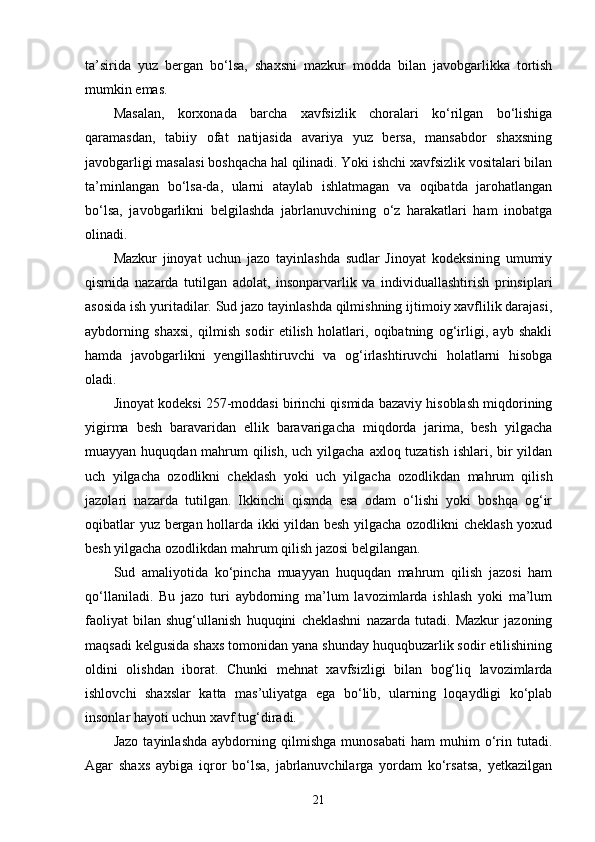 ta’sirida   yuz   bergan   bo‘lsa,   shaxsni   mazkur   modda   bilan   javobgarlikka   tortish
mumkin emas.
Masalan,   korxonada   barcha   xavfsizlik   choralari   ko‘rilgan   bo‘lishiga
qaramasdan,   tabiiy   ofat   natijasida   avariya   yuz   bersa,   mansabdor   shaxsning
javobgarligi masalasi boshqacha hal qilinadi. Yoki ishchi xavfsizlik vositalari bilan
ta’minlangan   bo‘lsa-da,   ularni   ataylab   ishlatmagan   va   oqibatda   jarohatlangan
bo‘lsa,   javobgarlikni   belgilashda   jabrlanuvchining   o‘z   harakatlari   ham   inobatga
olinadi.
Mazkur   jinoyat   uchun   jazo   tayinlashda   sudlar   Jinoyat   kodeksining   umumiy
qismida   nazarda   tutilgan   adolat,   insonparvarlik   va   individuallashtirish   prinsiplari
asosida ish yuritadilar. Sud jazo tayinlashda qilmishning ijtimoiy xavflilik darajasi,
aybdorning   shaxsi,   qilmish   sodir   etilish   holatlari,   oqibatning   og‘irligi,   ayb   shakli
hamda   javobgarlikni   yengillashtiruvchi   va   og‘irlashtiruvchi   holatlarni   hisobga
oladi.
Jinoyat kodeksi 257-moddasi birinchi qismida bazaviy hisoblash miqdorining
yigirma   besh   baravaridan   ellik   baravarigacha   miqdorda   jarima,   besh   yilgacha
muayyan huquqdan mahrum qilish, uch yilgacha axloq tuzatish ishlari, bir  yildan
uch   yilgacha   ozodlikni   cheklash   yoki   uch   yilgacha   ozodlikdan   mahrum   qilish
jazolari   nazarda   tutilgan.   Ikkinchi   qismda   esa   odam   o‘lishi   yoki   boshqa   og‘ir
oqibatlar yuz bergan hollarda ikki yildan besh yilgacha ozodlikni cheklash yoxud
besh yilgacha ozodlikdan mahrum qilish jazosi belgilangan.
Sud   amaliyotida   ko‘pincha   muayyan   huquqdan   mahrum   qilish   jazosi   ham
qo‘llaniladi.   Bu   jazo   turi   aybdorning   ma’lum   lavozimlarda   ishlash   yoki   ma’lum
faoliyat   bilan   shug‘ullanish   huquqini   cheklashni   nazarda   tutadi.   Mazkur   jazoning
maqsadi kelgusida shaxs tomonidan yana shunday huquqbuzarlik sodir etilishining
oldini   olishdan   iborat.   Chunki   mehnat   xavfsizligi   bilan   bog‘liq   lavozimlarda
ishlovchi   shaxslar   katta   mas’uliyatga   ega   bo‘lib,   ularning   loqaydligi   ko‘plab
insonlar hayoti uchun xavf tug‘diradi.
Jazo   tayinlashda   aybdorning   qilmishga   munosabati   ham   muhim   o‘rin   tutadi.
Agar   shaxs   aybiga   iqror   bo‘lsa,   jabrlanuvchilarga   yordam   ko‘rsatsa,   yetkazilgan
21 