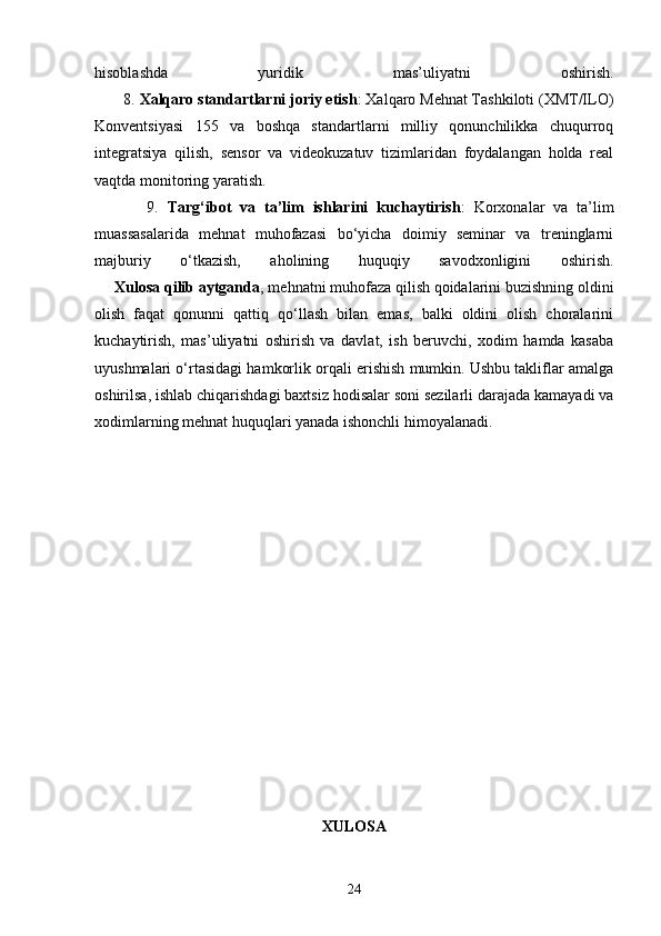 hisoblashda   yuridik   mas’uliyatni   oshirish.
       8.  Xalqaro standartlarni joriy etish : Xalqaro Mehnat Tashkiloti (XMT/ILO)
Konventsiyasi   155   va   boshqa   standartlarni   milliy   qonunchilikka   chuqurroq
integratsiya   qilish,   sensor   va   videokuzatuv   tizimlaridan   foydalangan   holda   real
vaqtda monitoring yaratish.
            9.   Targ‘ibot   va   ta’lim   ishlarini   kuchaytirish :   Korxonalar   va   ta’lim
muassasalarida   mehnat   muhofazasi   bo‘yicha   doimiy   seminar   va   treninglarni
majburiy   o‘tkazish,   aholining   huquqiy   savodxonligini   oshirish.
     Xulosa qilib aytganda , mehnatni muhofaza qilish qoidalarini buzishning oldini
olish   faqat   qonunni   qattiq   qo‘llash   bilan   emas,   balki   oldini   olish   choralarini
kuchaytirish,   mas’uliyatni   oshirish   va   davlat,   ish   beruvchi,   xodim   hamda   kasaba
uyushmalari o‘rtasidagi hamkorlik orqali erishish mumkin. Ushbu takliflar amalga
oshirilsa, ishlab chiqarishdagi baxtsiz hodisalar soni sezilarli darajada kamayadi va
xodimlarning mehnat huquqlari yanada ishonchli himoyalanadi.
XULOSA
24 