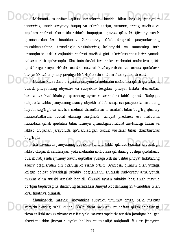 Mehnatni   muhofaza   qilish   qoidalarini   buzish   bilan   bog‘liq   jinoyatlar
insonning   konstitutsiyaviy   huquq   va   erkinliklariga,   xususan,   uning   xavfsiz   va
sog‘lom   mehnat   sharoitida   ishlash   huquqiga   tajovuz   qiluvchi   ijtimoiy   xavfli
qilmishlardan   biri   hisoblanadi.   Zamonaviy   ishlab   chiqarish   jarayonlarining
murakkablashuvi,   texnologik   vositalarning   ko‘payishi   va   sanoatning   turli
tarmoqlarda   jadal   rivojlanishi   mehnat   xavfsizligini   ta’minlash   masalasini   yanada
dolzarb   qilib   qo‘ymoqda.   Shu   bois   davlat   tomonidan   mehnatni   muhofaza   qilish
qoidalariga   rioya   etilishi   ustidan   nazorat   kuchaytirilishi   va   ushbu   qoidalarni
buzganlik uchun jinoiy javobgarlik belgilanishi muhim ahamiyat kasb etadi.
Mazkur kurs ishini o‘rganish jarayonida mehnatni muhofaza qilish qoidalarini
buzish   jinoyatining   obyektiv   va   subyektiv   belgilari,   jinoyat   tarkibi   elementlari
hamda   uni   kvalifikatsiya   qilishning   ayrim   muammolari   tahlil   qilindi.   Tadqiqot
natijasida   ushbu   jinoyatning   asosiy   obyekti   ishlab   chiqarish   jarayonida   insonning
hayoti,   sog‘lig‘i   va   xavfsiz   mehnat   sharoitlarini   ta’minlash   bilan   bog‘liq   ijtimoiy
munosabatlardan   iborat   ekanligi   aniqlandi.   Jinoyat   predmeti   esa   mehnatni
muhofaza   qilish   qoidalari   bilan   himoya   qilinadigan   mehnat   xavfsizligi   tizimi   va
ishlab   chiqarish   jarayonida   qo‘llaniladigan   texnik   vositalar   bilan   chambarchas
bog‘liqdir.
Ish   davomida   jinoyatning   obyektiv   tomoni   tahlil   qilinib,   texnika   xavfsizligi,
ishlab chiqarish sanitariyasi yoki mehnatni muhofaza qilishning boshqa qoidalarini
buzish natijasida ijtimoiy xavfli oqibatlar yuzaga kelishi ushbu jinoyat tarkibining
asosiy   belgilaridan   biri   ekanligi   ko‘rsatib   o‘tildi.   Ayniqsa,   qilmish   bilan   yuzaga
kelgan   oqibat   o‘rtasidagi   sababiy   bog‘lanishni   aniqlash   sud-tergov   amaliyotida
muhim   o‘rin   tutishi   asoslab   berildi.   Chunki   aynan   sababiy   bog‘lanish   mavjud
bo‘lgan taqdirdagina shaxsning harakatlari Jinoyat kodeksining 257-moddasi bilan
kvalifikatsiya qilinadi.
Shuningdek,   mazkur   jinoyatning   subyekti   umumiy   emas,   balki   maxsus
subyekt   ekanligi   tahlil   qilindi.   Ya’ni   faqat   mehnatni   muhofaza   qilish   qoidalariga
rioya etilishi uchun xizmat vazifasi yoki maxsus topshiriq asosida javobgar bo‘lgan
shaxslar   ushbu   jinoyat   subyekti   bo‘lishi   mumkinligi   aniqlandi.   Bu   esa   jinoyatni
25 