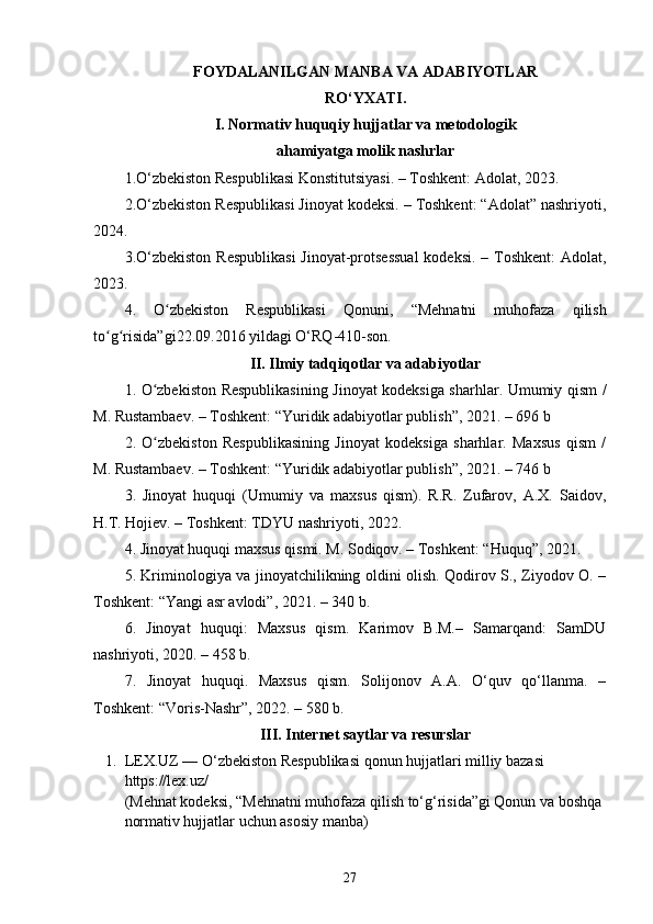 FOYDALANILGAN MANBA VA ADABIYOTLAR
RO‘YXATI.
I. Normativ huquqiy hujjatlar va metodologik
ahamiyatga molik nashrlar
1. O‘zbekiston Respublikasi Konstitutsiyasi. – Toshkent: Adolat, 2023.
2. O‘zbekiston Respublikasi Jinoyat kodeksi. – Toshkent: “Adolat” nashriyoti,
2024.
3.O‘zbekiston  Respublikasi  Jinoyat-protsessual  kodeksi.  – Toshkent:  Adolat,
2023.
4.   O zbekiston   Respublikasi   Qonuni,  ʻ “Mehnatni   muhofaza   qilish
to g risida”gi	
ʻ ʻ 22.09.2016 yildagi O‘RQ-410-son.
II. Ilmiy tadqiqotlar va adabiyotlar
1.   O zbekiston Respublikasining Jinoyat kodeksiga sharhlar. Umumiy qism /	
ʻ
M. Rustambaev. – Toshkent: “Yuridik adabiyotlar publish”, 2021. – 696 b
2.   O zbekiston   Respublikasining   Jinoyat   kodeksiga   sharhlar.   Maxsus   qism   /
ʻ
M. Rustambaev. – Toshkent: “Yuridik adabiyotlar publish”, 2021. – 746 b
3.   Jinoyat   huquqi   (Umumiy   va   maxsus   qism).   R.R.   Zufarov,   A.X.   Saidov,
H.T. Hojiev. – Toshkent: TDYU nashriyoti, 2022.
4. Jinoyat huquqi maxsus qismi. M. Sodiqov. – Toshkent: “Huquq”, 2021.
5. Kriminologiya va jinoyatchilikning oldini olish. Qodirov S., Ziyodov O. –
Toshkent: “Yangi asr avlodi”, 2021. – 340 b.
6.   Jinoyat   huquqi:   Maxsus   qism.   Karimov   B.M.–   Samarqand:   SamDU
nashriyoti, 2020. – 458 b.
7.   Jinoyat   huquqi.   Maxsus   qism.   Solijonov   A.A.   O‘quv   qo‘llanma.   –
Toshkent: “Voris-Nashr”, 2022. – 580 b.
III. Internet saytlar va resurslar
1. LEX.UZ  — O‘zbekiston Respublikasi qonun hujjatlari milliy bazasi 
https://lex.uz/ 
(Mehnat kodeksi, “Mehnatni muhofaza qilish to‘g‘risida”gi Qonun va boshqa 
normativ hujjatlar uchun asosiy manba)
27 